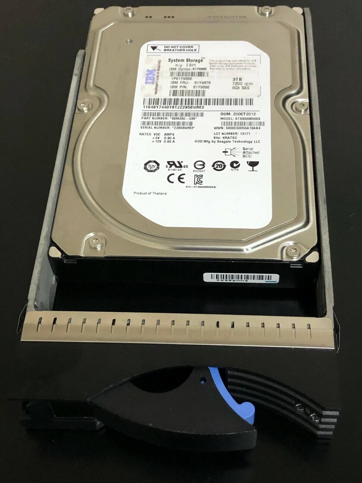 DO NOT COVER BREATHING HOLE

System Storage by IBM Option S17DB8S - P81Y9S6 IBM FRU: S1YUR78 I8M PIN 81Y9090 3 7200 pm GGB SAS 11549 11540Y7440Y6TJZ2956WM3 DOM 200CT2012 PART NUMBER EM260 039- MODEL T330008508S NII ..!! SERIAL NUMBER 220EWM3 WWN SOCOCSOOSSA18A. RATED VDC AMPS LOT NUMBER: 13171 + SV 0.90 A Sie KRATSC . 12V 0.80 A HDD Mitg by Seagate Technology LLC TUV LR as 20  D327 CE IC STW  Serial Attached SCSI NT74 Product of Thailand

IBM
System Storage
IBM Option: 81Y9886
FRU: 81Y9878
PIN: 81Y9