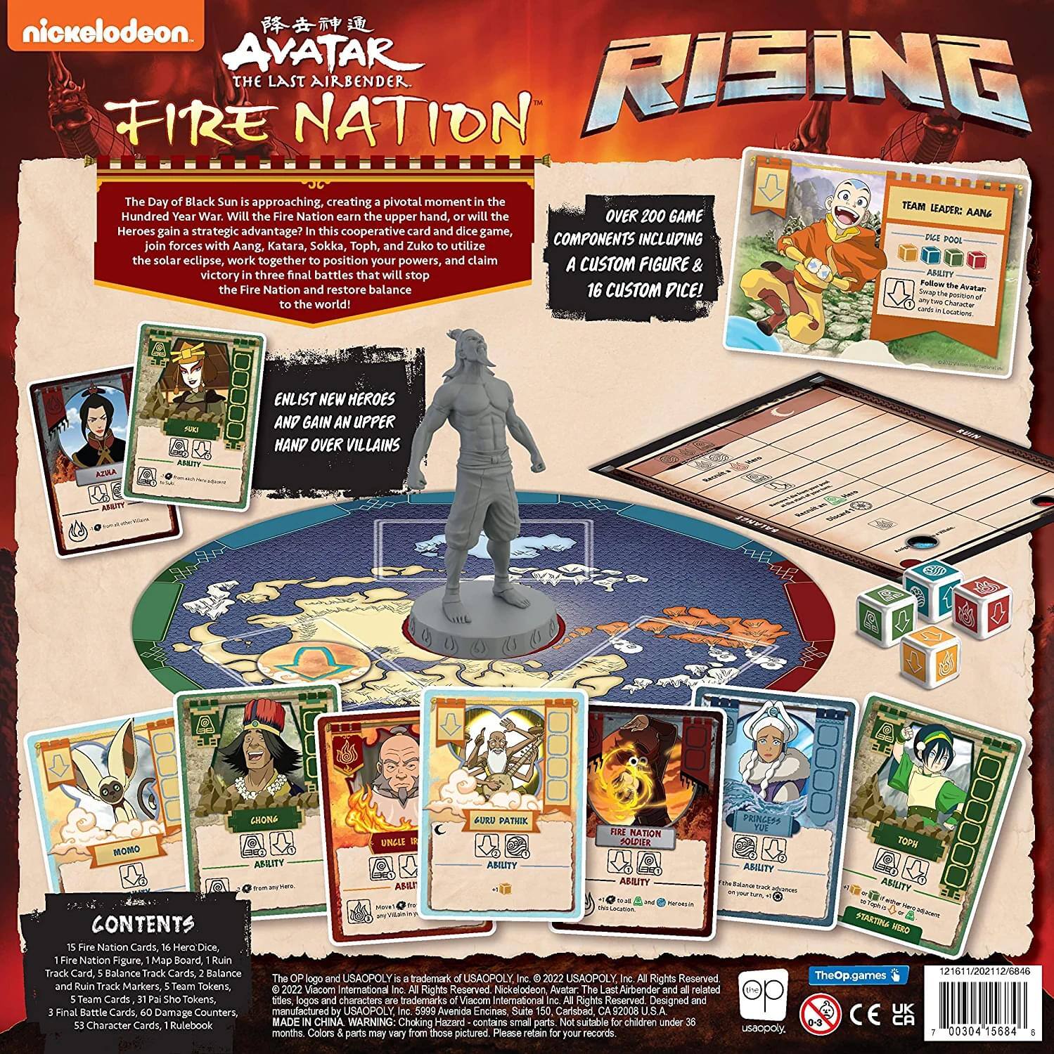nickelodeon  
AVATAR THE LAST AIRBENDER  
FIRE NATION  
RISING  

The Day of Black Sun is approaching, creating a pivotal moment in the Hundred Year War. Will the Fire Nation earn the upper hand, or will the Heroes gain a strategic advantage? This cooperative card and dice game, forces with Zuko to utilize the solar eclipse, work together to position your powers, and claim victory in three final battles that will stop the Fire Nation and restore balance to the world!  

ENLIST NEW HEROES AND GAIN AN UPPER HAND OVER VILLAINS  

OVER 200 GAME COMPONENTS INCLUDING A CUSTOM FIGURE & 16 CUSTOM PICE!  

CONTENTS:  
15 Fire Nation Cards, 16 Hero Dice, 1 Fire Nation Figure, Map Board, Ruin Track Card, Balance Track Cards, Balance Track Markers, Team Tokens, 5 Team Leader Cards, 31 Avatar Tokens, 5 Final Battle Cards, 60 Avatar Encounters, 53 Character Cards, Rulebook  

TEAM LEADER: AANG  
- PIZZ POOL  
- ABILITY  
  Follow the Avatar any time Chosen by the Avatar  

- ENLIST NEW HEROES AND GAIN AN