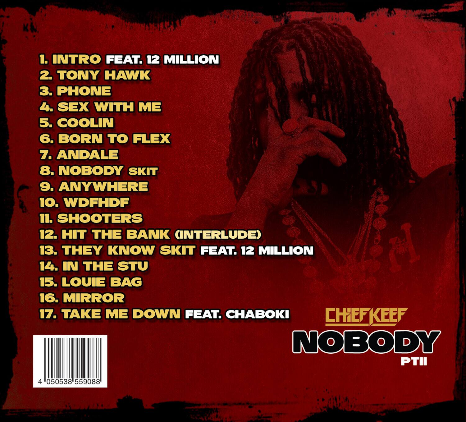 1. INTRO FEAT. 12 MILLION  
2. TONY HAWK  
3. PHONE  
4. SEX WITH ME  
5. COOLIN  
6. BORN TO FLEX  
7. ANDALE  
8. NOBODY SKIT  
9. ANYWHERE  
10. WDFHDF  
11. SHOOTERS  
12. HIT THE BANK (INTERLUDE)  
13. THEY KNOW SKIT FEAT. 12 MILLION  
14. IN THE STU  
15. LOUIE BAG  
16. MIRROR  
17. TAKE ME DOWN FEAT. CHABOKI  

CHIEFKEEF  
NOBODY PTII  

4 050538 559088