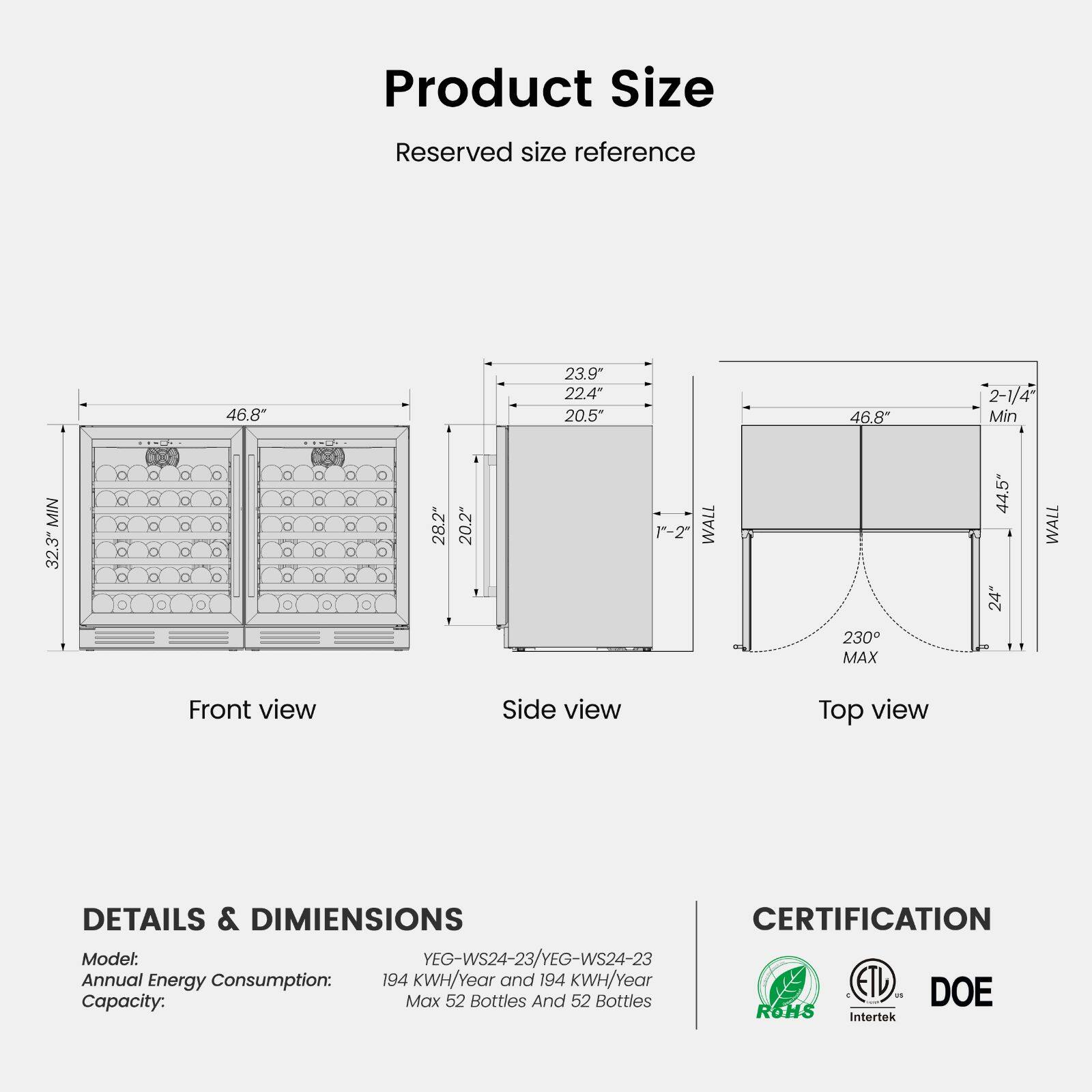 Product Size  
Reserved size reference  
MIN 32.3"  
46.8"  
28.2"  
20.2"  
23.9" 22.4" 20.5"  
1-2" WALL  
46.8" 230 MAX  
2-1/4" Min 44.5" WALL 24"  

Front view  
Side view  
Top view  

DETAILS & DIMENSIONS  
Model: YEG-WS24-23/YEG-WS24-23  
Annual Energy Consumption: 194 KWH/Year and 194 KWH/Year  
Capacity: Max 52 Bottles And 52 Bottles  

CERTIFICATION  
DOE  
ROHS  
Intertek