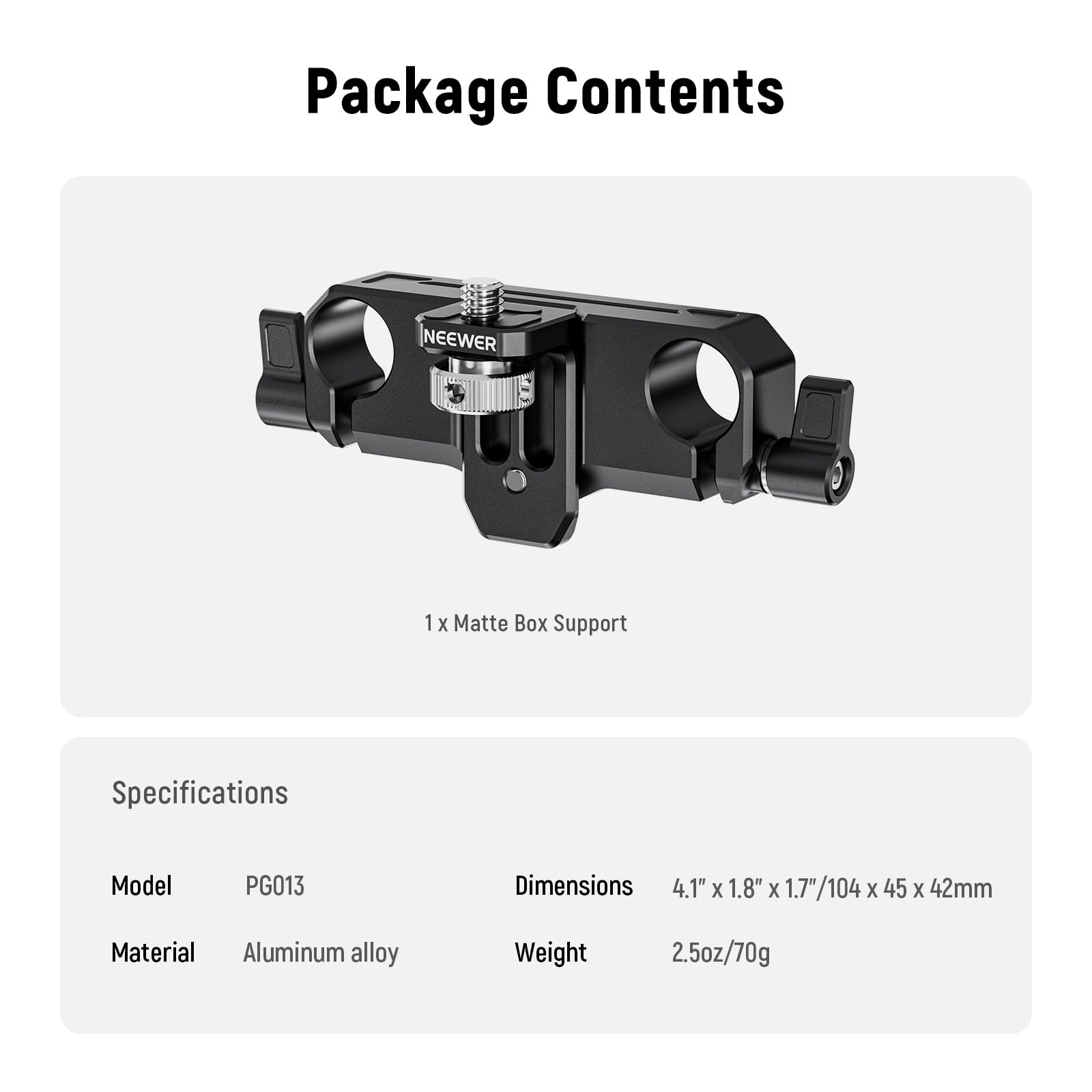 Package Contents  
NEEWER 1 x Matte Box Support  

Specifications  
Model: PG013  
Material: Aluminum alloy  

Dimensions: 4.1" x 1.8" x 1.7" / 104 x 45 x 42mm  
Weight: 2.5oz / 70g