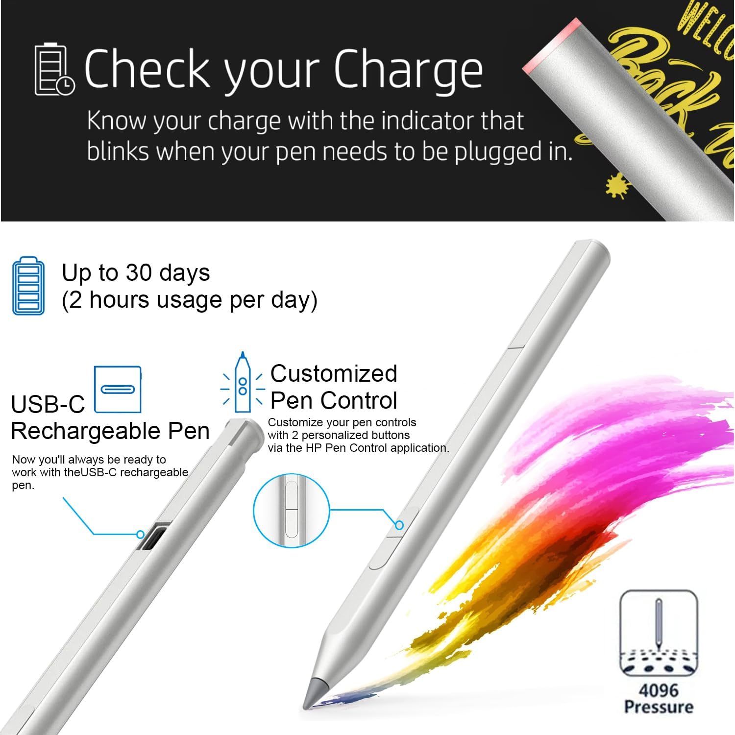 Check your Charge  
Know your charge with the indicator that blinks when your pen needs to be plugged in.

Up to 30 days (2 hours usage per day)  
USB-C Rechargeable Pen  
Now you'll always be ready to work with the USB-C rechargeable pen.

Customized Pen Control  
Customize your pen controls with 2 personalized buttons via the HP Pen Control application.

4096 Pressure