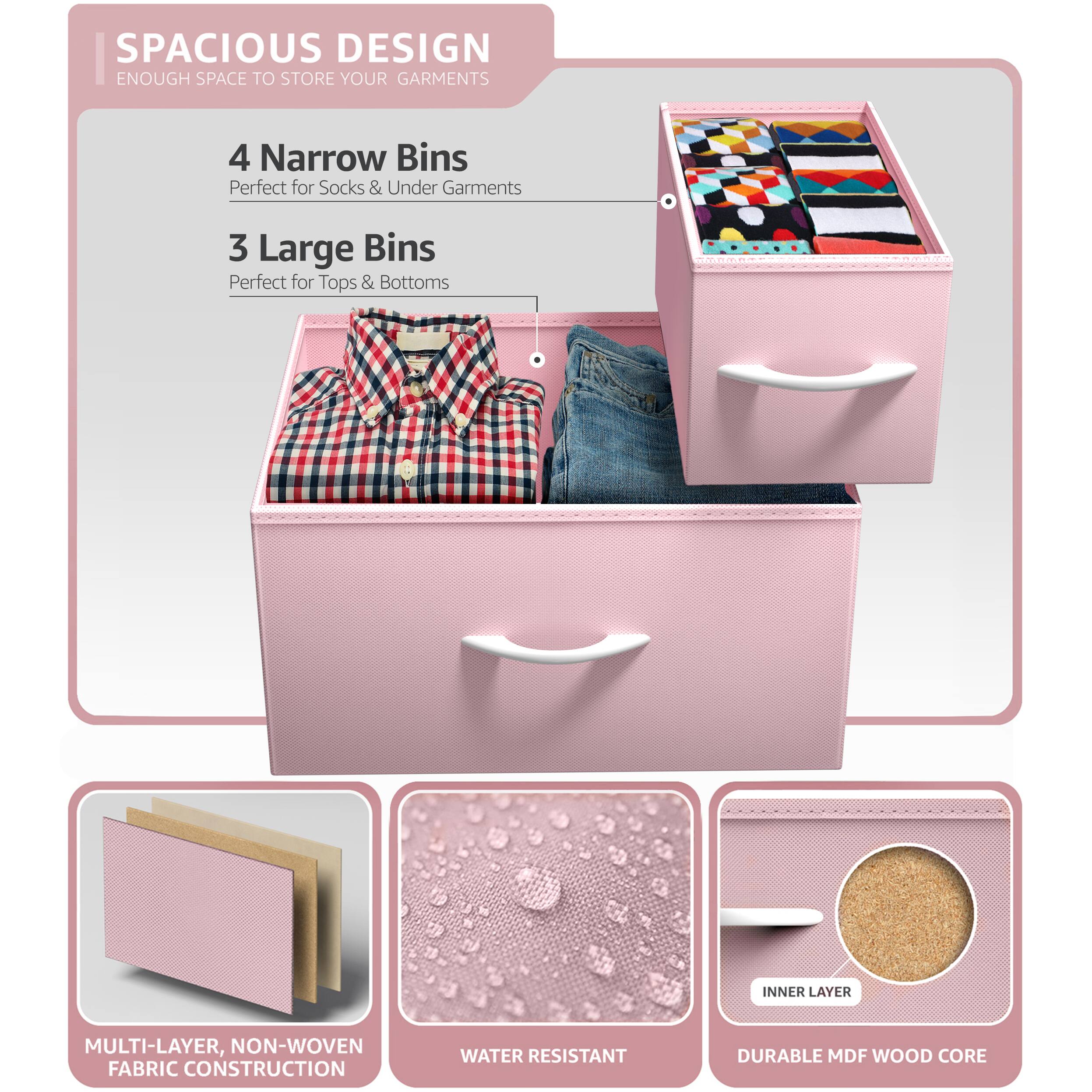 SPACIOUS DESIGN  
ENOUGH SPACE TO STORE YOUR GARMENTS  

4 Narrow Bins  
Perfect for Socks & Under Garments  

3 Large Bins  
Perfect for Tops & Bottoms  

MULTI-LAYER, NON-WOVEN FABRIC CONSTRUCTION  
WATER RESISTANT  
DURABLE MDF WOOD CORE