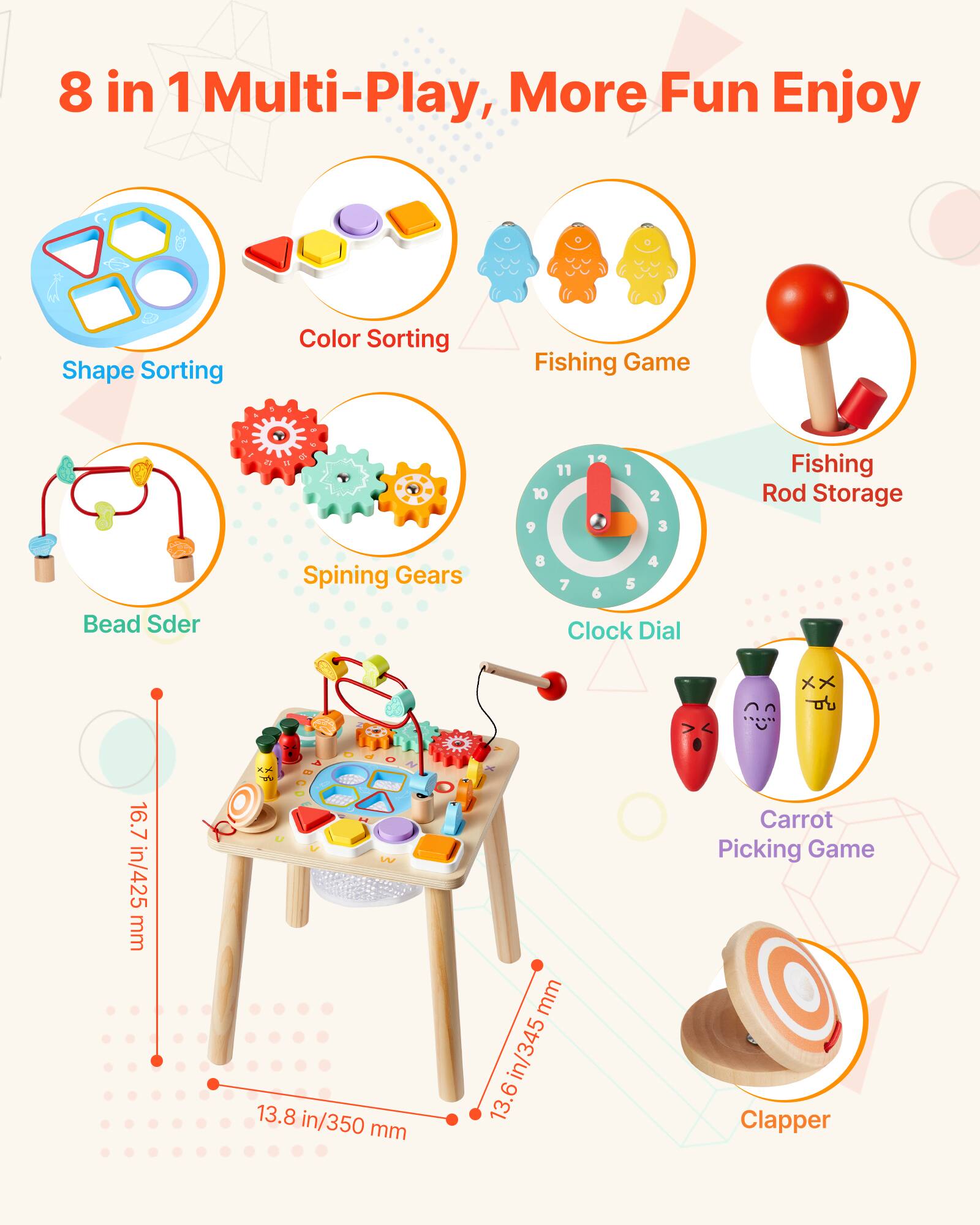 8 in 1 Multi-Play, More Fun Enjoy

- Shape Sorting
- Color Sorting
- Fishing Game
- Bead Sder
- Spining Gears
- Clock Dial
- Fishing Rod Storage
- Carrot Picking Game
- Clapper

Dimensions:
- 16.7 in/425 mm
- 13.8 in/350 mm
- 13.6 in/345 mm