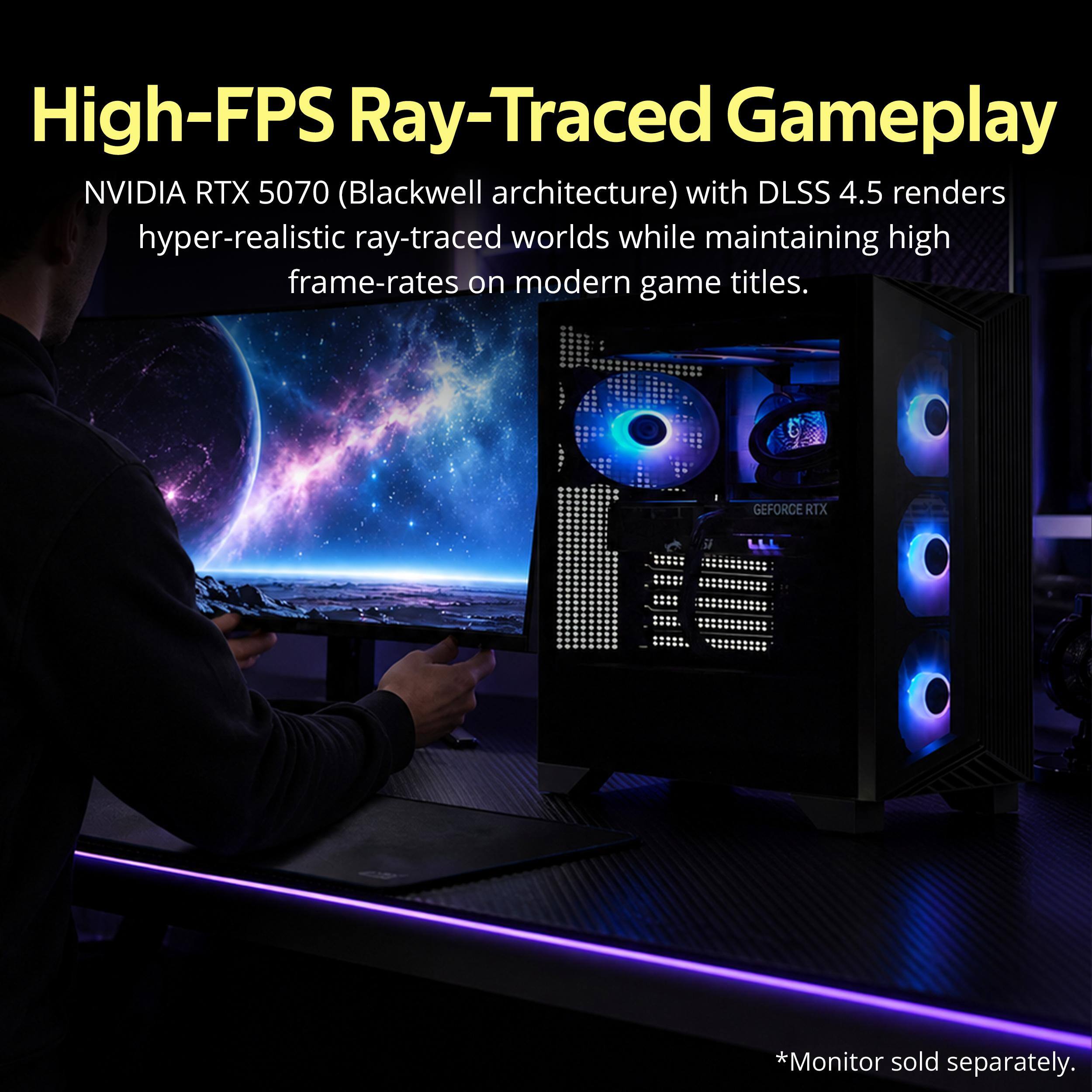 High-FPS Ray-Traced Gameplay  
NVIDIA RTX 5070 (Blackwell architecture) with DLSS 4.5 renders hyper-realistic ray-traced worlds while maintaining high frame-rates on modern game titles.  
GEFORCE RTX  
*Monitor sold separately.