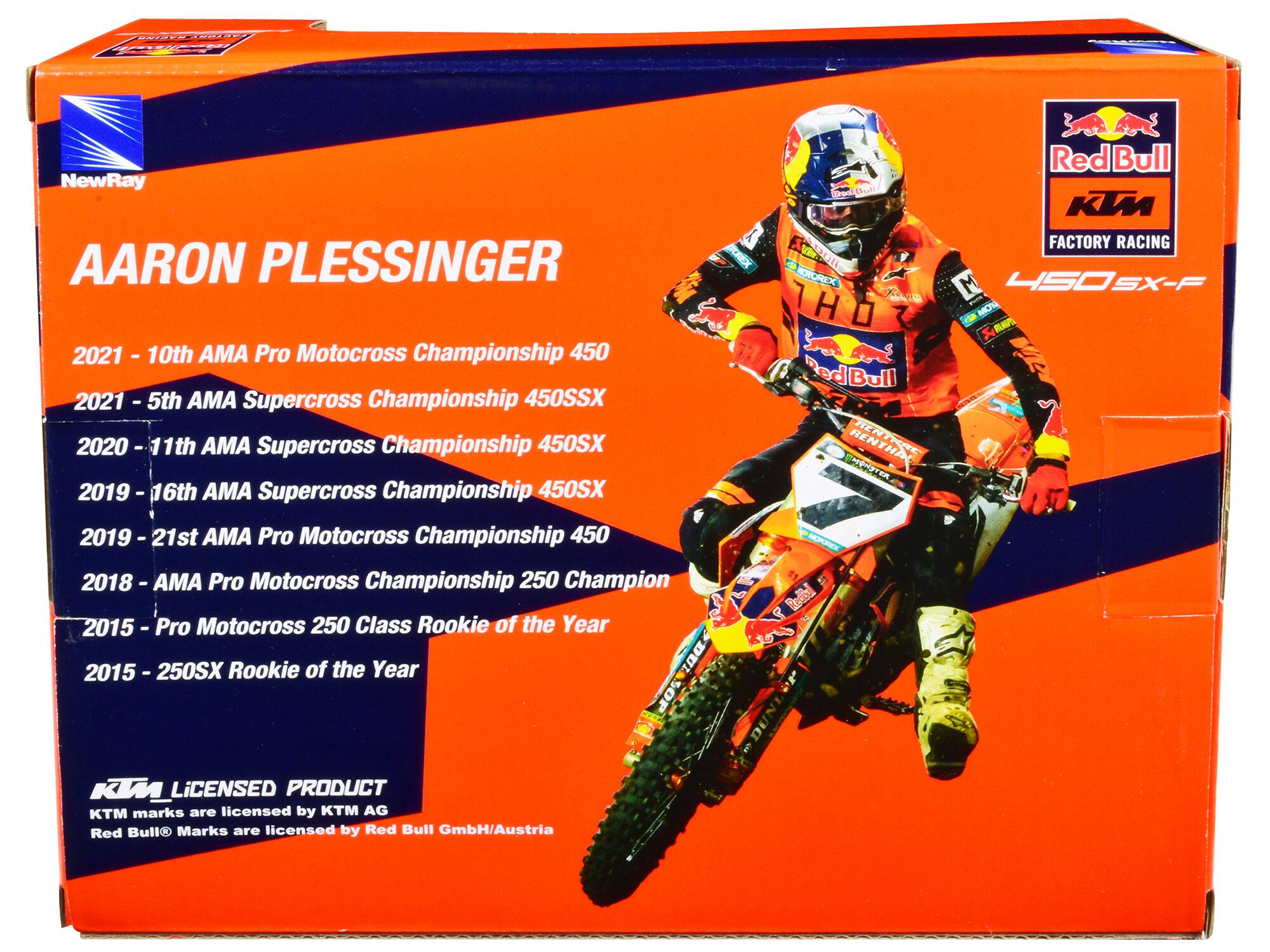 AARON PLESSINGER

2021 - 10th AMA Pro Motocross Championship 450
2021 - 5th AMA Supercross Championship 450SX
2020 - 11th AMA Supercross Championship 450SX
2019 - 16th AMA Supercross Championship 450SX
2019 - 21st AMA Pro Motocross Championship 450
2018 - AMA Pro Motocross Championship 250 Champion
2015 - Pro Motocross 250 Class Rookie of the Year
2015 - 250SX Rookie of the Year

KTM LICENSED PRODUCT
KTM marks are licensed by KTM AG
Red Bull® Marks are licensed by Red Bull GmbH/Austria