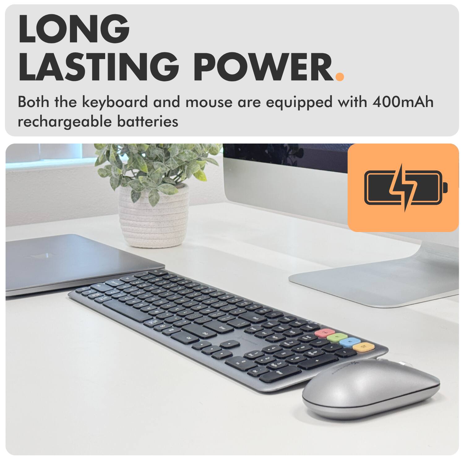 LONG LASTING POWER.  
Both the keyboard and mouse are equipped with 400mAh rechargeable batteries.