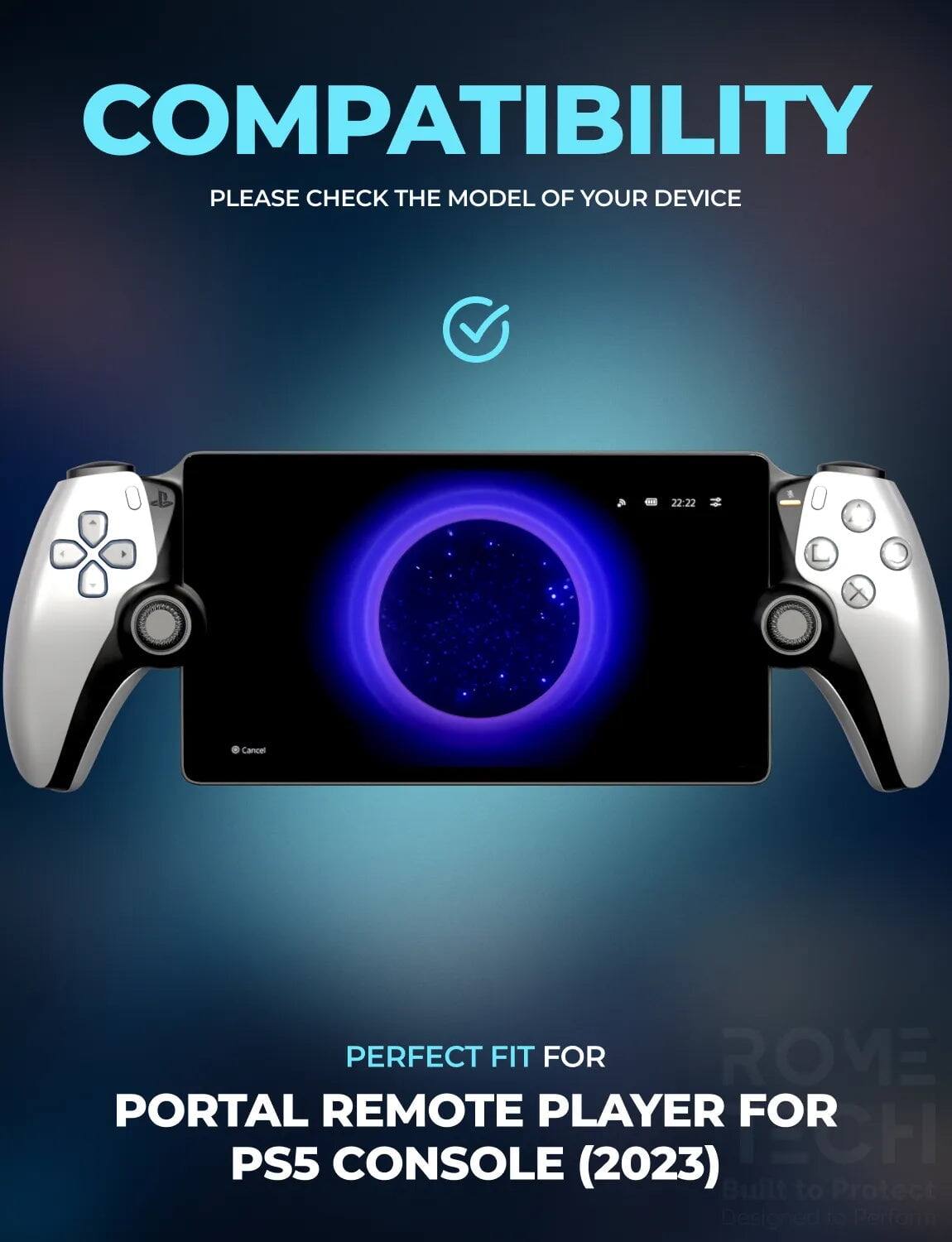 COMPATIBILITY  
PLEASE CHECK THE MODEL OF YOUR DEVICE  

PERFECT FIT FOR  
PORTAL REMOTE PLAYER FOR PS5 CONSOLE (2023)  

Built to Protect  
Designed to Perform