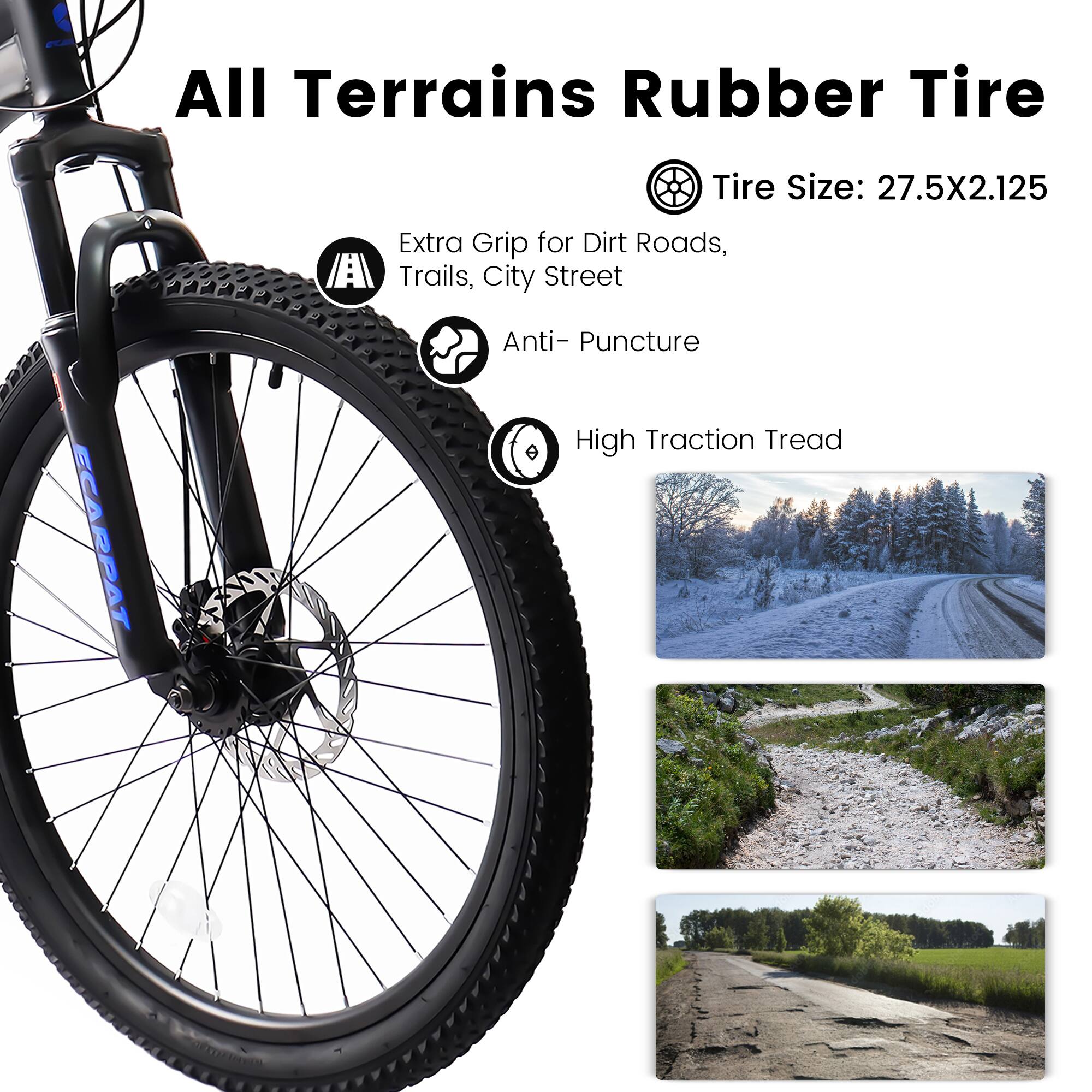 All Terrains Rubber Tire  
Tire Size: 27.5X2.125  
Extra Grip for Dirt Roads, Trails, City Street  
Anti-Puncture  
High Traction Tread