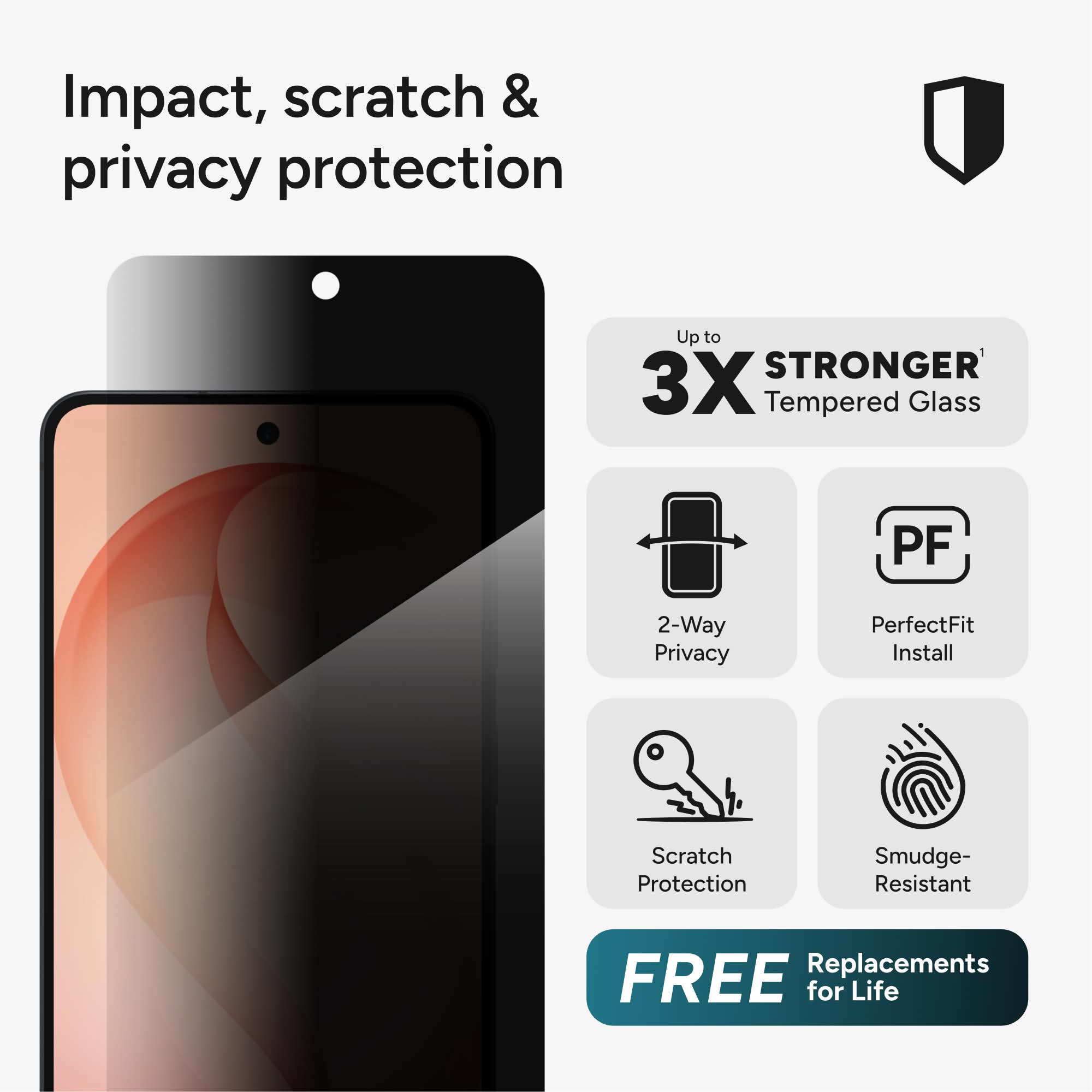 Impact, scratch & privacy protection

Up to 3X STRONGER Tempered Glass

2-Way Privacy

PerfectFit Install

Scratch Protection

Smudge-Resistant

FREE Replacements for Life