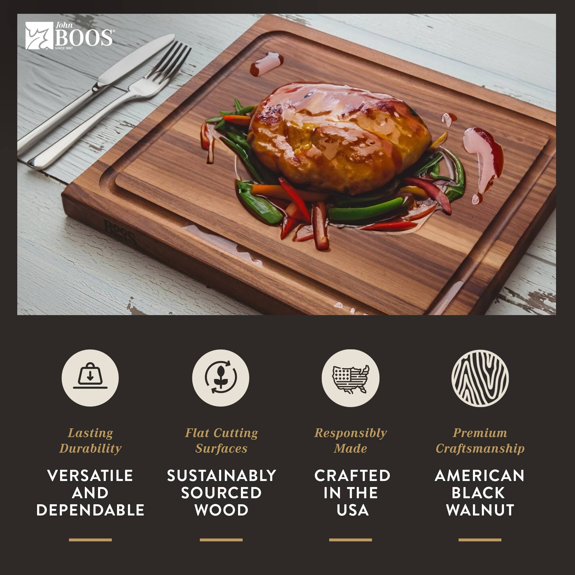 John BOOS

- Lasting Durability
- Flat Cutting Surfaces
- Responsibly Made
- Premium Craftsmanship

VERSATILE AND DEPENDABLE

SUSTAINABLY SOURCED WOOD

CRAFTED IN THE USA

AMERICAN BLACK WALNUT