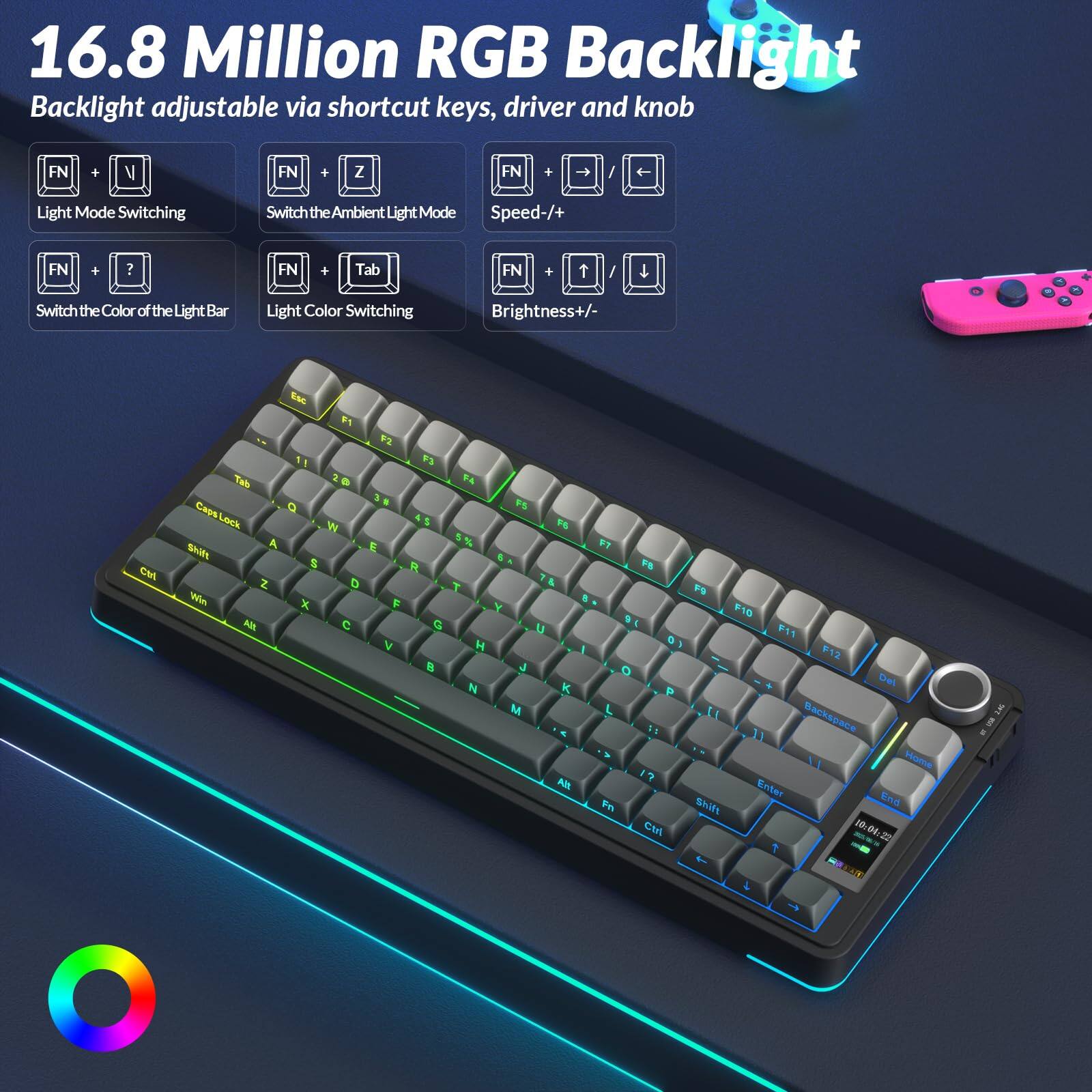 16.8 Million RGB Backlight  
Backlight adjustable via shortcut keys, driver and knob  

- FN + V: Light Mode Switching  
- FN + Z: Switch the Ambient Light Mode  
- FN + ?: Switch the Color of the Light Bar  
- FN + Tab: Light Color Switching  
- FN + Speed +/-: Brightness +/-  
- FN + Light Mode Switching  
- FN + Tab: Light Color Switching  
- FN + ?: Brightness +/-  

Key layout:  
- Top row: 1 2 3 4 5 6 7 8 9 0 - = Delete  
- Second row: Tab Q W E R T Y U I O P [ ] \  
- Third row: Caps Lock A S D F G H J K L ; ' Enter  
- Fourth row: Shift Z X C V B N M , . / Shift  
- Bottom row: Ctrl Fn Win Alt Spacebar Alt Ctrl  
- Function keys: F1 F2 F3 F4 F5 F6 F7 F8 F9 F10 F11 F12  
- Additional keys: Esc Backspace Home End Page Up Page Down Insert Delete  
- Right side: Arrow keys, Fn,