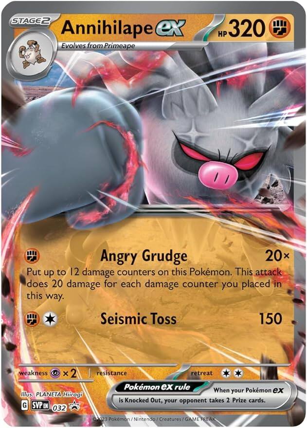 STAGE2  
Annihilape ex  
Evolves from Primeape  
HP 320  

Angry Grudge  
20x  
Put up to 12 damage counters on this Pokémon. This attack does 20 damage for each damage counter you placed in this way.  

Seismic Toss  
150  

weakness x 2  
resistance  

retreat  

Pokémon ex rule  
When your Pokémon ex is Knocked Out, your opponent takes 2 Prize cards.  

Illus. PLANETA Hiiragi  
G SVP EN 032  
©2023 Pokémon / Nintendo Creatures / GAME FREAK