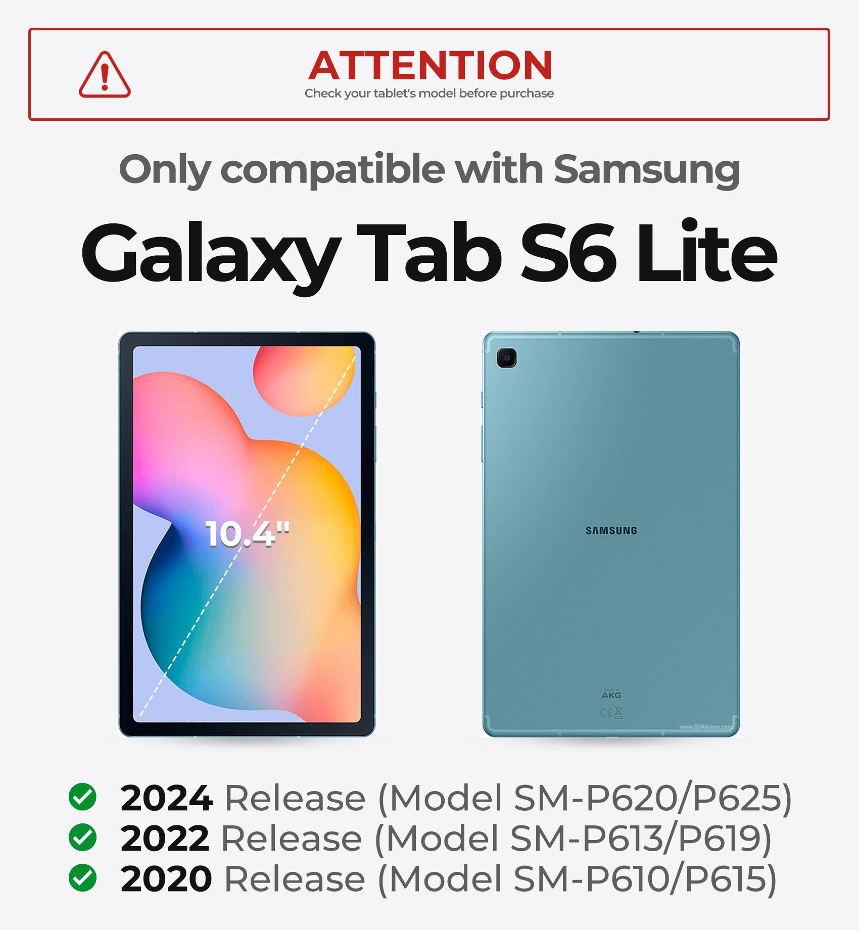 ATTENTION  
Check your tablet's model before purchase  

Only compatible with Samsung Galaxy Tab S6 Lite 10.4"  

2024 Release (Model SM-P620/P625)  
2022 Release (Model SM-P613/P619)  
2020 Release (Model SM-P610/P615)