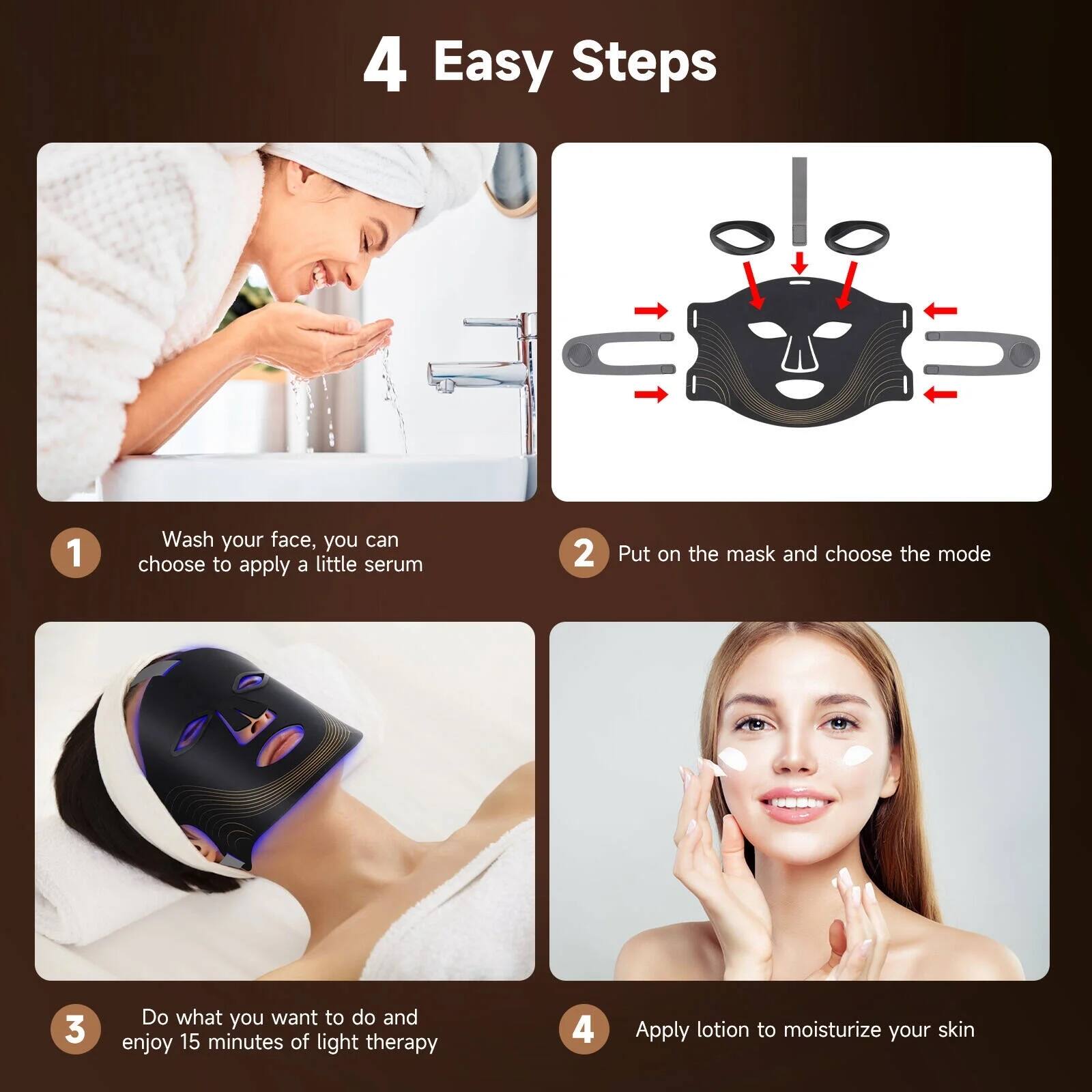 4 Easy Steps

1. Wash your face, you can choose to apply a little serum
2. Put on the mask and choose the mode
3. Do what you want to do and enjoy 15 minutes of light therapy
4. Apply lotion to moisturize your skin