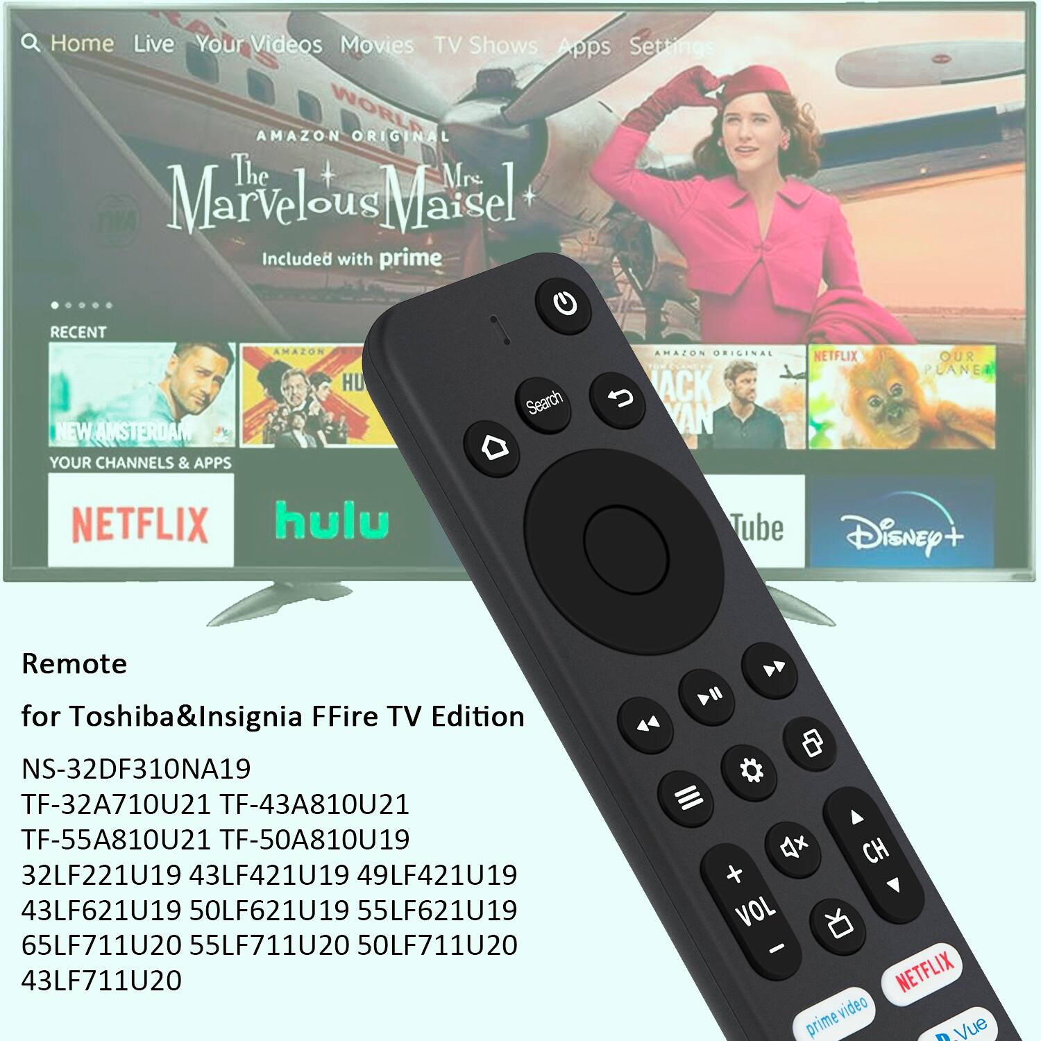 Home Live Your Videos Movies TV Shows Apps Settings WORLD AMAZON ORIGINAL The + Mrs. Marvelous Maisel Included with prime RECENT NEW AMSTERDAM YOUR CHANNELS & APPS AMAZON HU Search AMAZON ORIGINAL ACK AN NETFLIX OUR PLANE NETFLIX hulu Tube DisNey+ Remote for Toshiba&Insignia FFire TV Edition NS-32DF310NA19 TF-32A710U21 TF-43A810U21 TF-55A810U21 TF-50A810U19 32LF221U19 43LF421U19 49LF421U19 43LF621U19 50LF621U19 55LF621U19 65LF711U20 55LF711U20 50LF711U20 43LF711U20 4x CH + VOL - NETFLIX prime video Vue