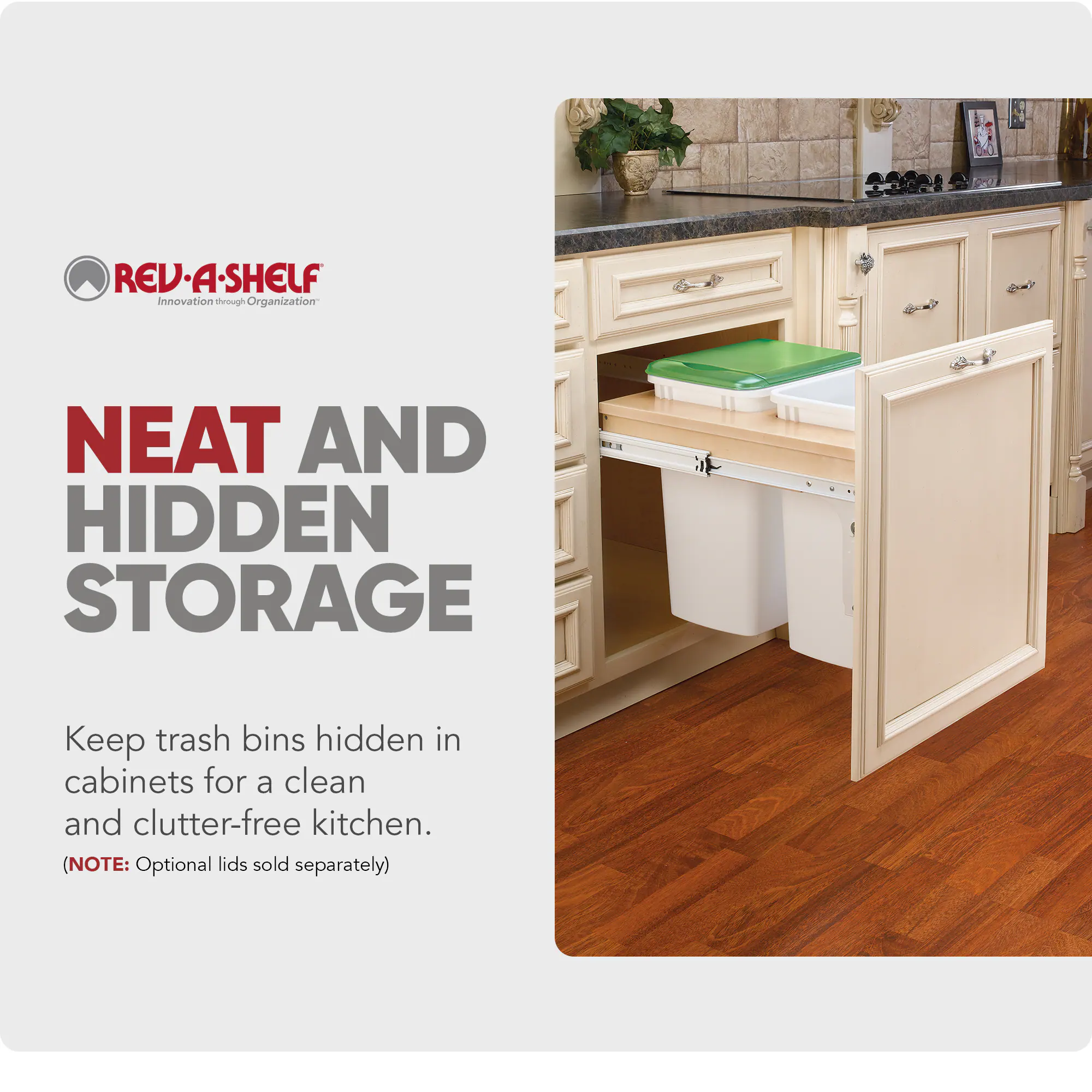 REV-A-SHELF  
Innovation through Organization  

NEAT AND HIDDEN STORAGE  

Keep trash bins hidden in cabinets for a clean and clutter-free kitchen.  

(NOTE: Optional lids sold separately)