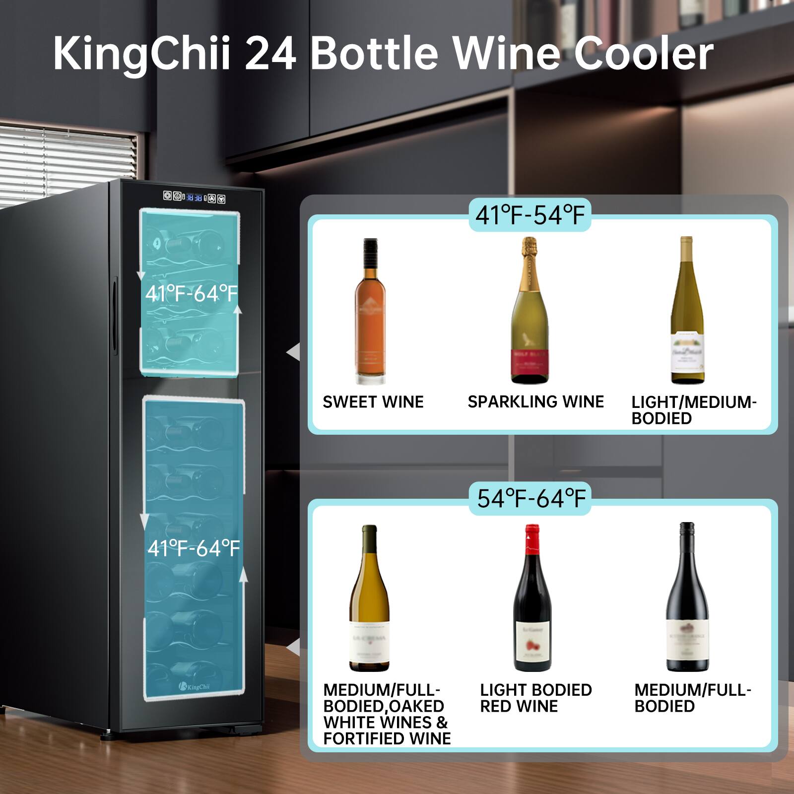 KingChii 24 Bottle Wine Cooler

41°F-64°F

- SWEET WINE
- SPARKLING WINE
- LIGHT/MEDIUM-BODIED

41°F-54°F

- MEDIUM/FULL-BODIED WHITE WINES & FORTIFIED WINE
- LIGHT BODIED RED WINE
- MEDIUM/FULL-BODIED WHITE WINES & FORTIFIED WINE