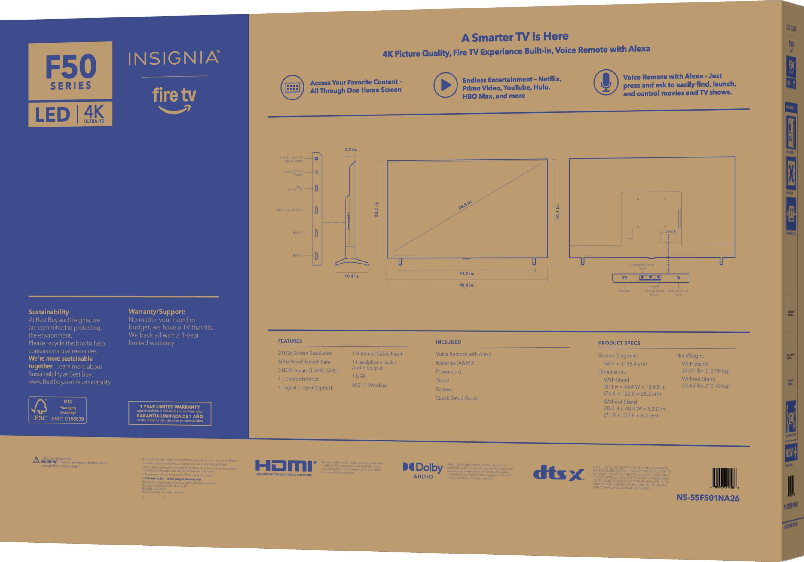 INSIGNIA F50 SERIES fire tv LED 4K IRIRA A Smarter TV Is Here Built-in, Voice Remote with Alexa 4K Picture Quality, Fire TV Experience Voice Remote with Alexa Just Content- Endless Entertainment Netflix, Access Your Favorite ask find, launch, YouTube, Hulu, press and easily One Home Screen Prime Video, All Through and control movies and TV shows. HBO x, and more.

Sustainability: We are committed to protecting the environment and conserving natural resources. We are more sustainable together. Learn more about Sustainability at Best Buy: [www.Bestbuy.com/sustainability](http://www.Bestbuy.com/sustainability).

FEATURES:
- 160p Screen Resolution
- Antenna/Cable Input
- HDMI Input
- Parallel Refresh Rate
- Headphone Jack
- Audio Output
- Wireless Digital Output
- Optical Audio Output

WARRANTY/SUPPORT:
- Best Buy and Insignia offer a limited warranty.
- Please recycle this box to help conserve natural resources.
- For more information about warranty and support, visit Best Buy.
