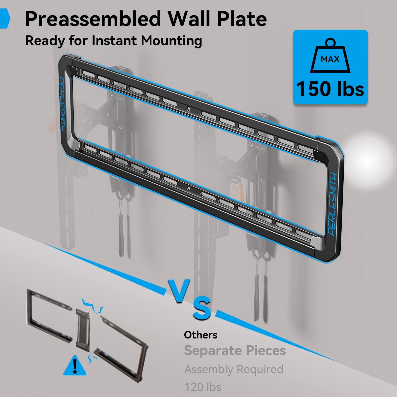 Preassembled Wall Plate  
Ready for Instant Mounting  

MAX 150 lbs  

VS  

Others  
Separate Pieces  
Assembly Required  
120 lbs