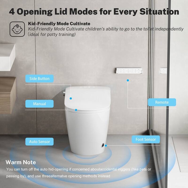 4 Opening Lid Modes for Every Situation

- Kid-Friendly Mode Cultivate
  - Kid-Friendly Mode Cultivate children's ability to go to the toilet independently (ideal for potty training)

- Side Button
- Manual
- Auto Sensor
- Remote
- Foot Sensor

Warm Note
You can turn off the auto hid-opening if concerned about accidental triggers (like pets or passing by), and use three alternative opening methods instead.