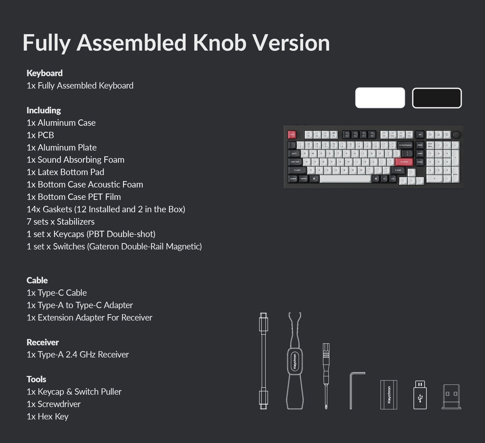 Fully Assembled Knob Version Keyboard
Including:
1. Fully Assembled Keyboard
2. 1x Aluminum Case
3. 1x PC
4. 1x Aluminum Plate
5. 1x Sound Absorbing Foam
6. 1x Latex Bottom Pad
7. 1x Bottom Case PET Film
8. 14x Gaskets (12 Installed and 2 in the Box)
9. 7 sets x Stabilizers
10. 1 set x Keycaps (PBT Double-shot)
11. 1 set x Switches (Gateron Double-Rail Magnetic)
12. 1x Type-C Cable
13. 1x Type-A to Type-C Adapter
14. 1x Extension Adapter for Receiver
15. 1x Type-A 2.4 GHz Receiver
16. Tools:
a. 1x Keycap & Switch Puller
b. 1x Screwdriver
c. 1x Hex Key
Note: The image description is not grouped correctly, but the list of items included in the fully assembled knob version keyboard is accurate.