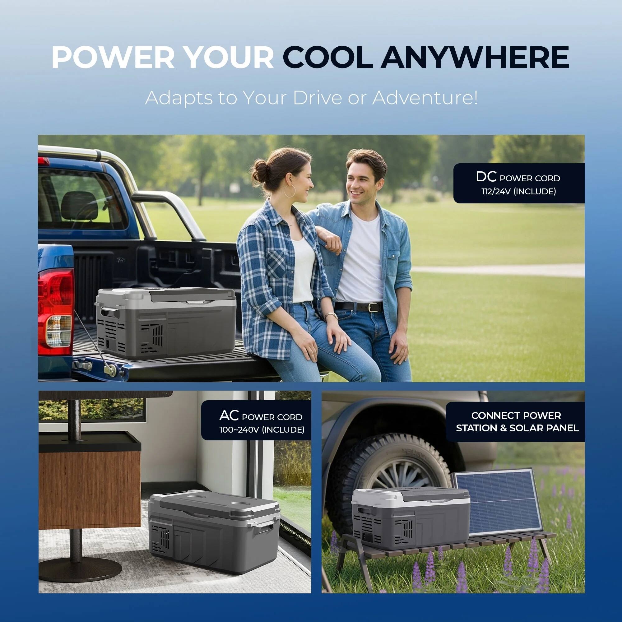 POWER YOUR COOL ANYWHERE  
Adapts to Your Drive or Adventure!  

- DC POWER CORD 112/24V (INCLUDE)  
- AC POWER CORD 100-240V (INCLUDE)  
- CONNECT POWER STATION & SOLAR PANEL