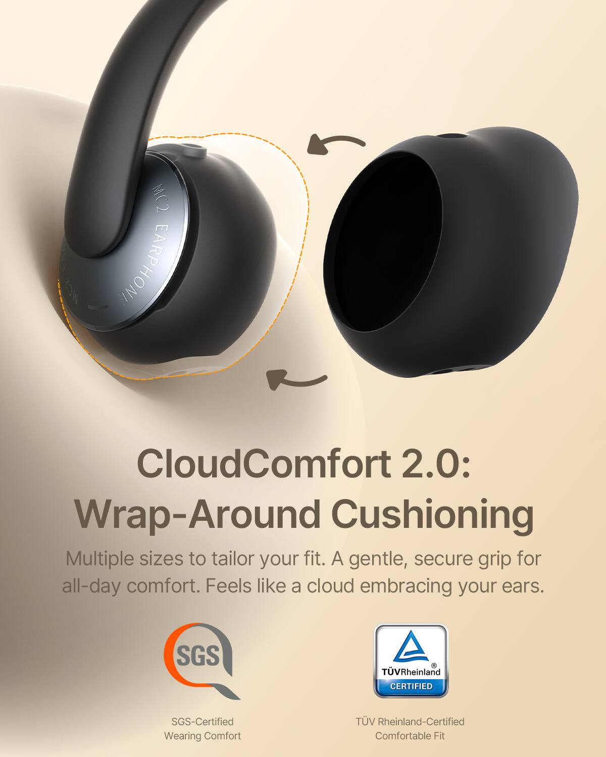 MC2 EARPHONE CloudComfort 2.0: Wrap-Around Cushioning  
Multiple sizes to tailor your fit. A gentle, secure grip for all-day comfort. Feels like a cloud embracing your ears.  
SGS TVRheinland CERTIFIED  
SGS-Certified Wearing Comfort  
TV Rheinland-Certified Comfortable Fit