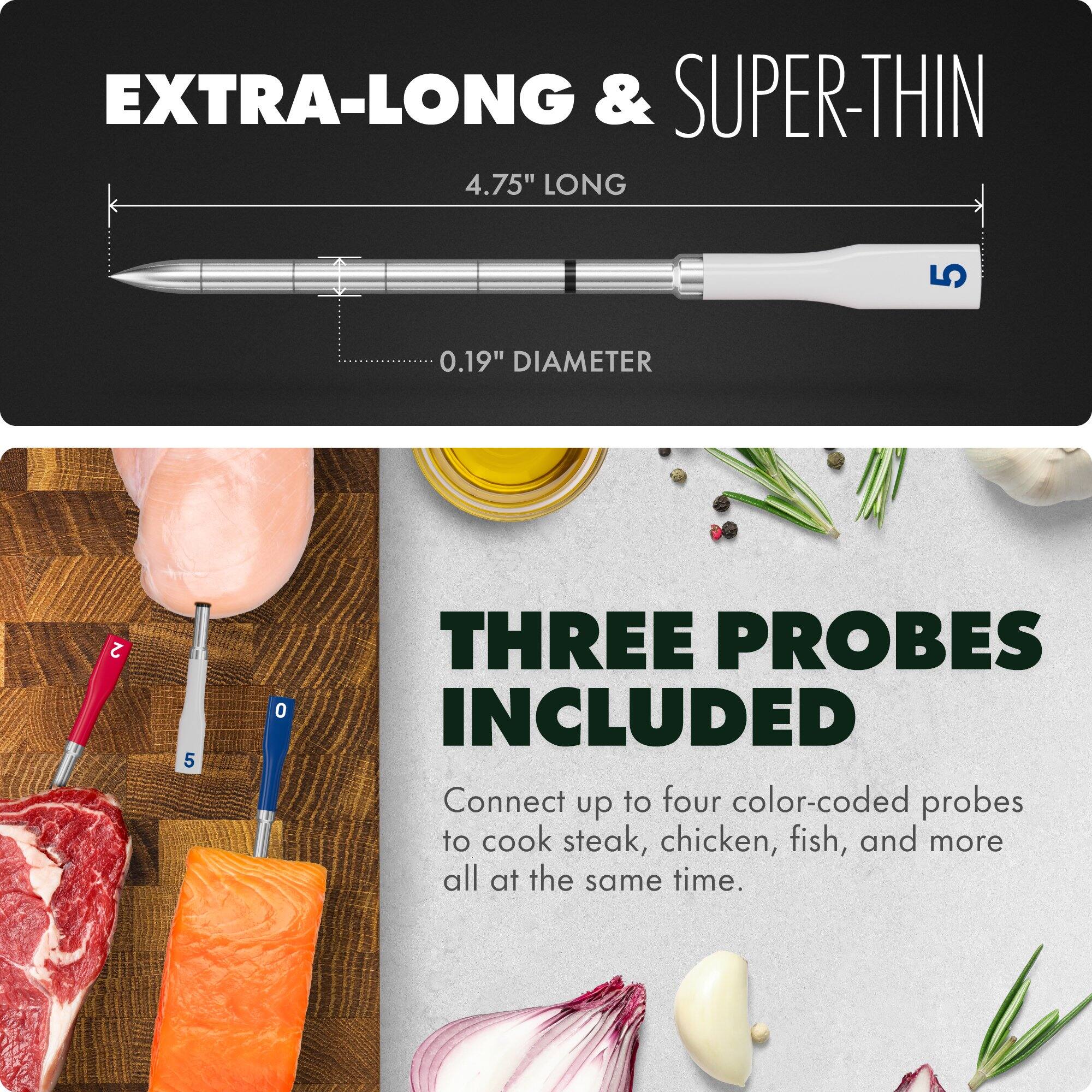 EXTRA-LONG & SUPER-THIN  
4.75" LONG  
0.19" DIAMETER  

THREE PROBES INCLUDED  
Connect up to four color-coded probes to cook steak, chicken, fish, and more all at the same time.