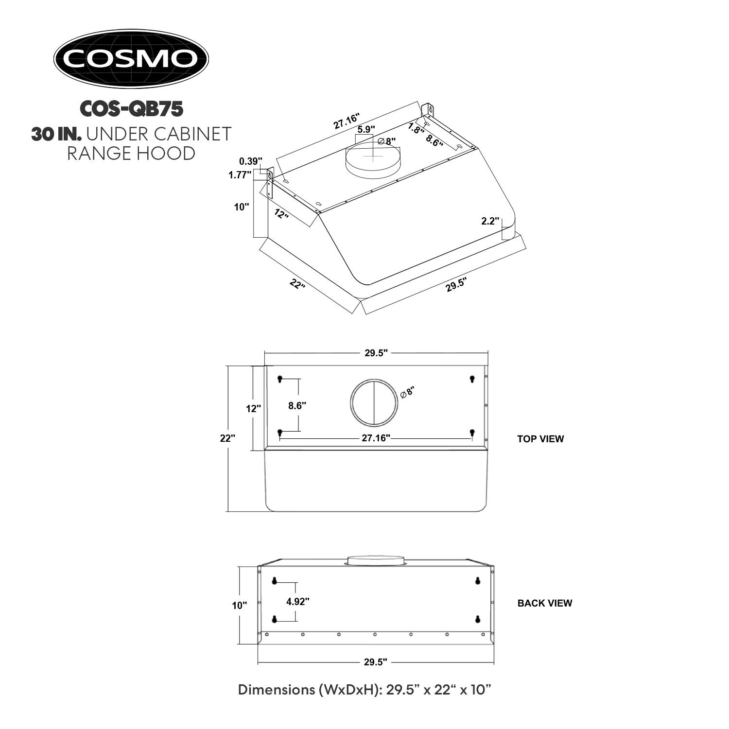 COSMO COS-QB75 30 IN. UNDER CABINET RANGE HOOD

Dimensions (WxDxH): 29.5" x 22" x 10"

- 0.39" 
- 1.77" 
- 27.16" 
- 5.9" 
- 1.8" @8" 
- 8.6" 
- 3 10" 
- 12" 
- 2.2" 
- 22" 
- 29.5" 
- 29.5" 
- 12" 
- 8.6" @8" 
- 22" 
- 27.16" 

TOP VIEW
- 10" 
- 4.92" 

BACK VIEW
- 4 4 4 4 4 + 

Dimensions (WxDxH): 29.5" x 22" x 10"