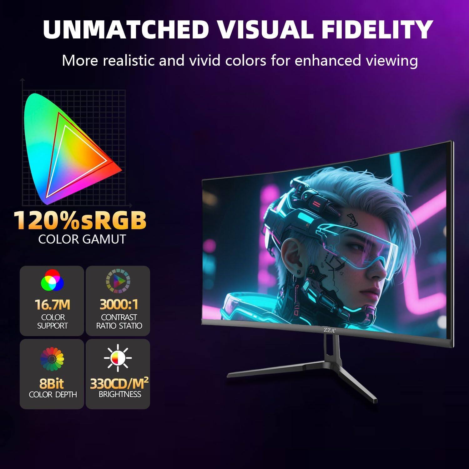 UNMATCHED VISUAL FIDELITY  
More realistic and vivid colors for enhanced viewing

120% sRGB COLOR GAMUT

16.7M COLOR SUPPORT

3000:1 CONTRAST RATIO

8Bit COLOR DEPTH

330CD/M2 BRIGHTNESS