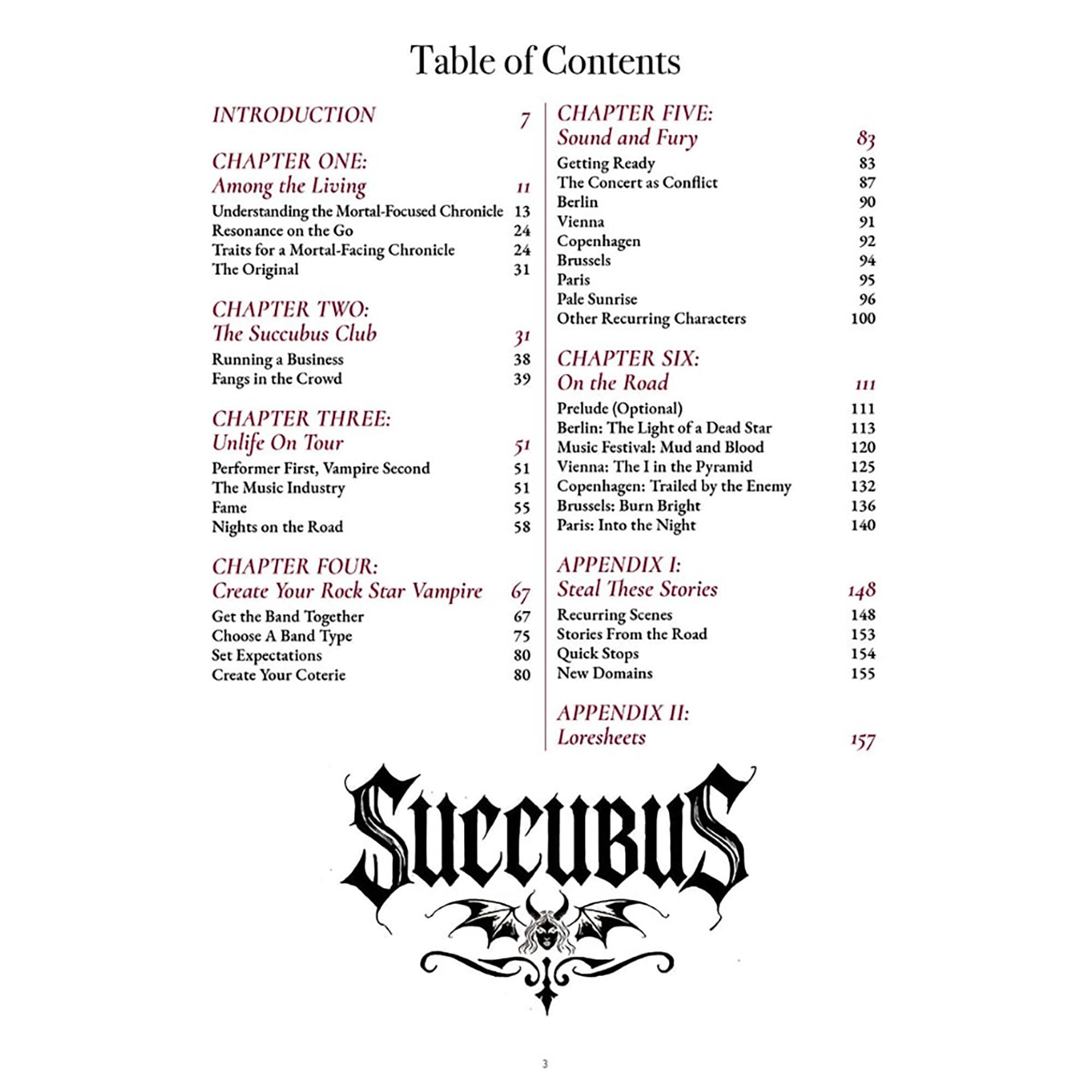 Table of Contents

INTRODUCTION 7

CHAPTER ONE: Among the Living
Understanding the Mortal-Focused Chronicle 11
Resonance on the Go 24
Traits for a Mortal-Facing Chronicle 24
The Original 31

CHAPTER TWO: The Succubus Club
Running a Business 31
Fangs in the Crowd 39

CHAPTER THREE: Unlife On Tour
Performer First, Vampire Second 51
The Music Industry 51
Vienna: The 1 in the Pyramid 51
Copenhagen: Trailed by the Enemy 55
Brussels: Burn Bright 58
Paris: Into the Night 83

CHAPTER FOUR: Create Your Rock Star Vampire
Get the Band Together 67
Choose A Band Type 75
Set Expectations 80
Create Your Coterie 80

CHAPTER FIVE: Sound and Fury
Getting Ready 83
The Concert as Conflict 87
Berlin 90
Vienna 91
Copenhagen 92
Brussels 94
Paris 95
Pale Sunrise 96
Other Recurring Characters 100

CHAPTER SIX