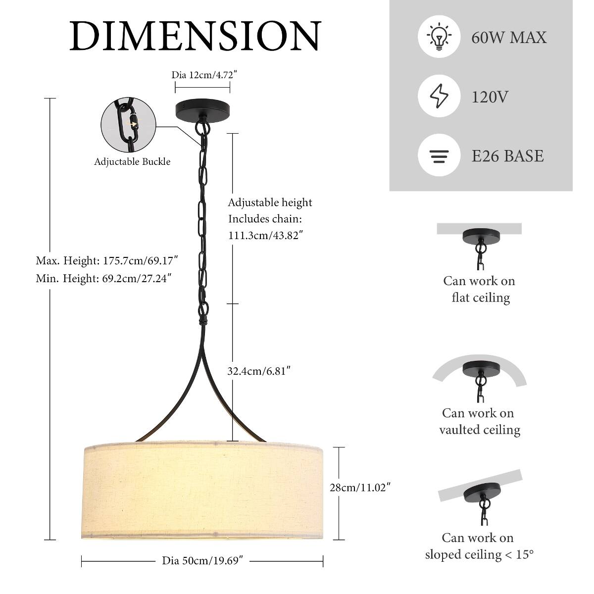 DIMENSION  
Dia 12cm/4.72"  
60W MAX  
120V  
E26 BASE  

Adjustable Buckle  

Adjustable height  
Includes chain: 111.3cm/43.82"  
Max. Height: 175.7cm/69.17"  
Min. Height: 69.2cm/27.24"  

Can work on flat ceiling  
32.4cm/6.81"  

Can work on vaulted ceiling  
28cm/11.02"  

Dia 50cm/19.69"  

Can work on sloped ceiling < 15°