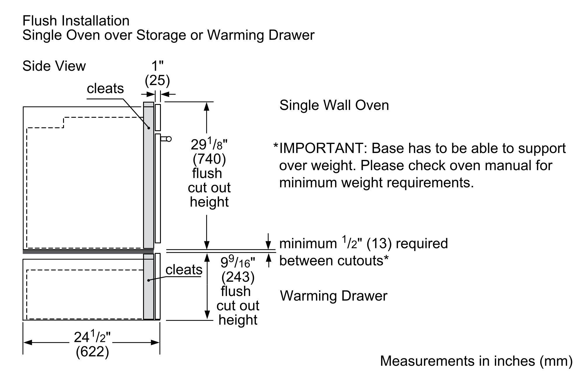 Flush Installation  
Single Oven over Storage or Warming Drawer  
Side View  

Single Wall Oven  
- 29 1/8" (740) flush cut out height  
- 1" (25) cleats  

Warming Drawer  
- 9 9/16" (243) flush cut out height  

*IMPORTANT: Base has to be able to support over weight. Please check oven manual for minimum weight requirements.  
- Minimum 1/2" (13) required between cutouts*  

24 1/2" (622)  

Measurements in inches (mm)