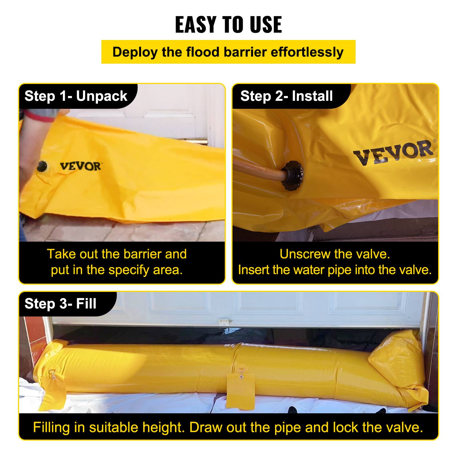EASY TO USE  
Deploy the flood barrier effortlessly

Step 1 - Unpack  
Take out the barrier and put it in the specify area.

Step 2 - Install  
Unscrew the valve.  
Insert the water pipe into the valve.

Step 3 - Fill  
Filling in suitable height.  
Draw out the pipe and lock the valve.
