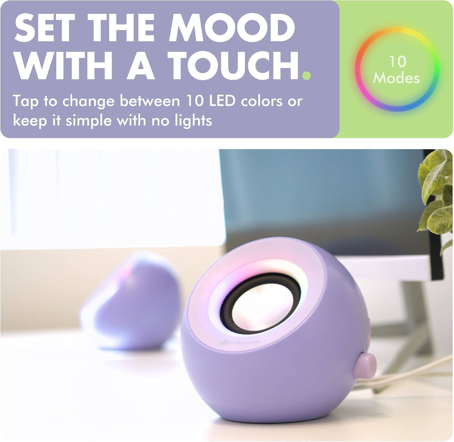 SET THE MOOD WITH A TOUCH.

Tap to change between 10 LED colors or keep it simple with no lights

10 Modes