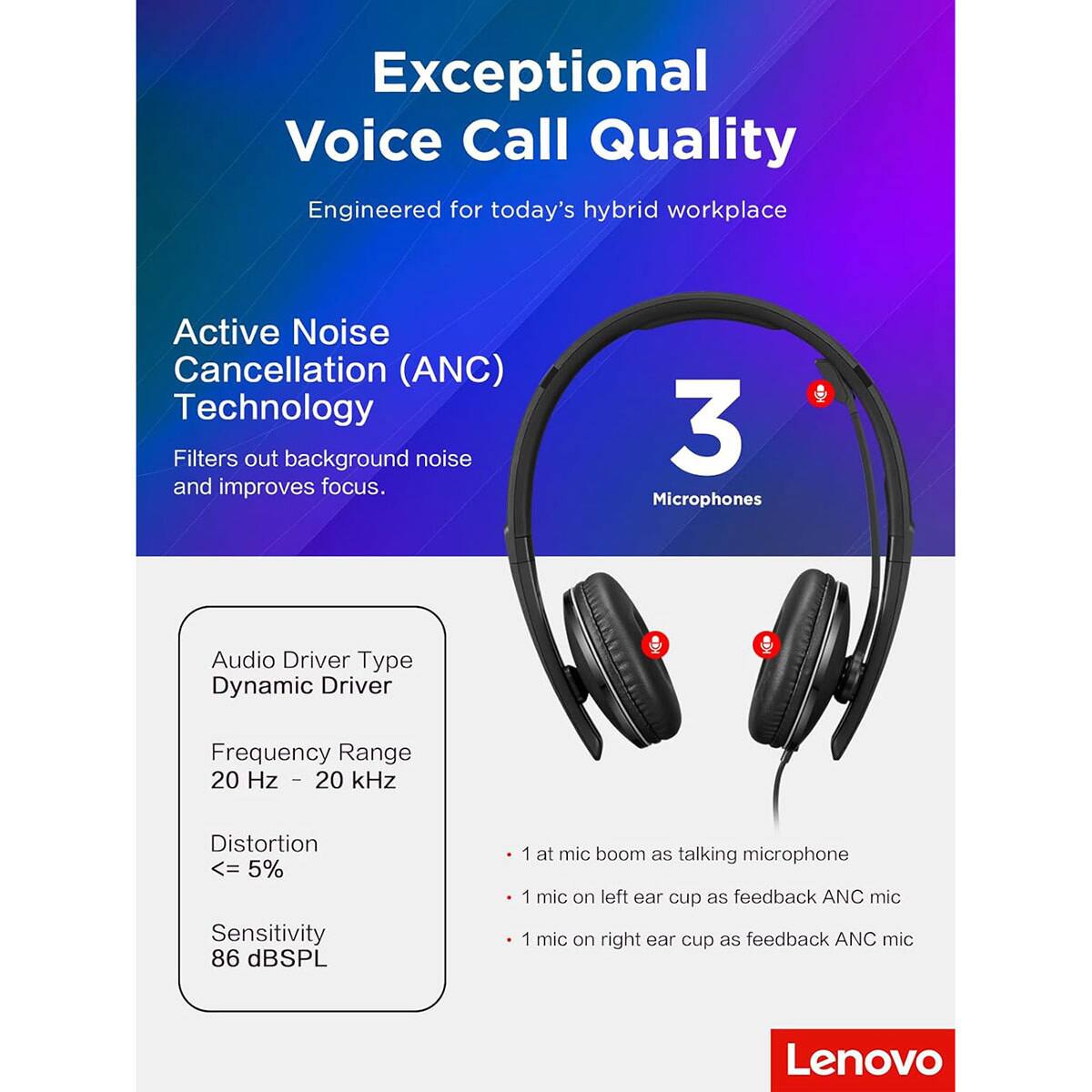 Exceptional Voice Call Quality  
Engineered for today's hybrid workplace  

Active Noise Cancellation (ANC) Technology  
Filters out background noise and improves focus.  

3 Microphones  

Audio Driver Type: Dynamic Driver  
Frequency Range: 20 Hz - 20 kHz  
Distortion: <= 5%  
Sensitivity: 86 dB SPL  

- 1 mic boom as talking microphone  
- 1 mic on left ear cup as feedback ANC mic  
- 1 mic on right ear cup as feedback ANC mic  

Lenovo