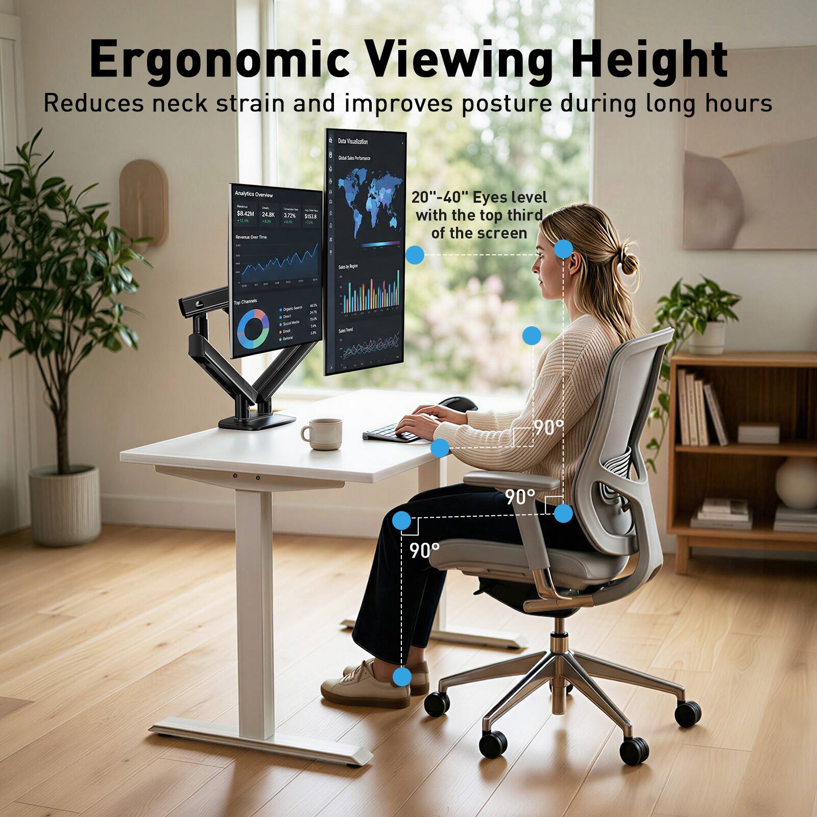 Ergonomic Viewing Height  
Reduces neck strain and improves posture during long hours  

20"-40" Eyes level with the top third of the screen  

90°