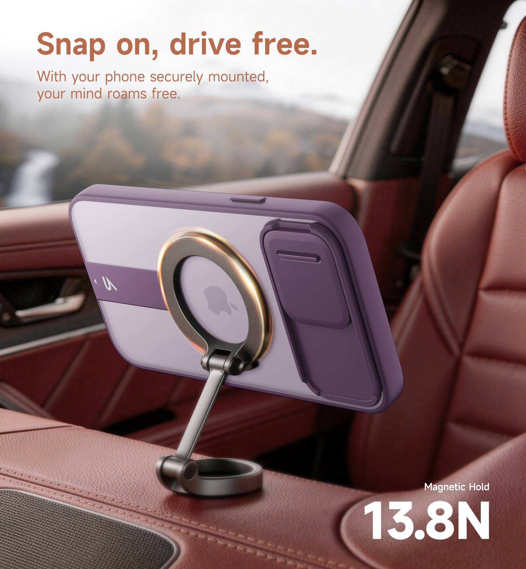Snap on, drive free.  
With your phone securely mounted, your mind roams free.  
Magnetic Hold 13.8N