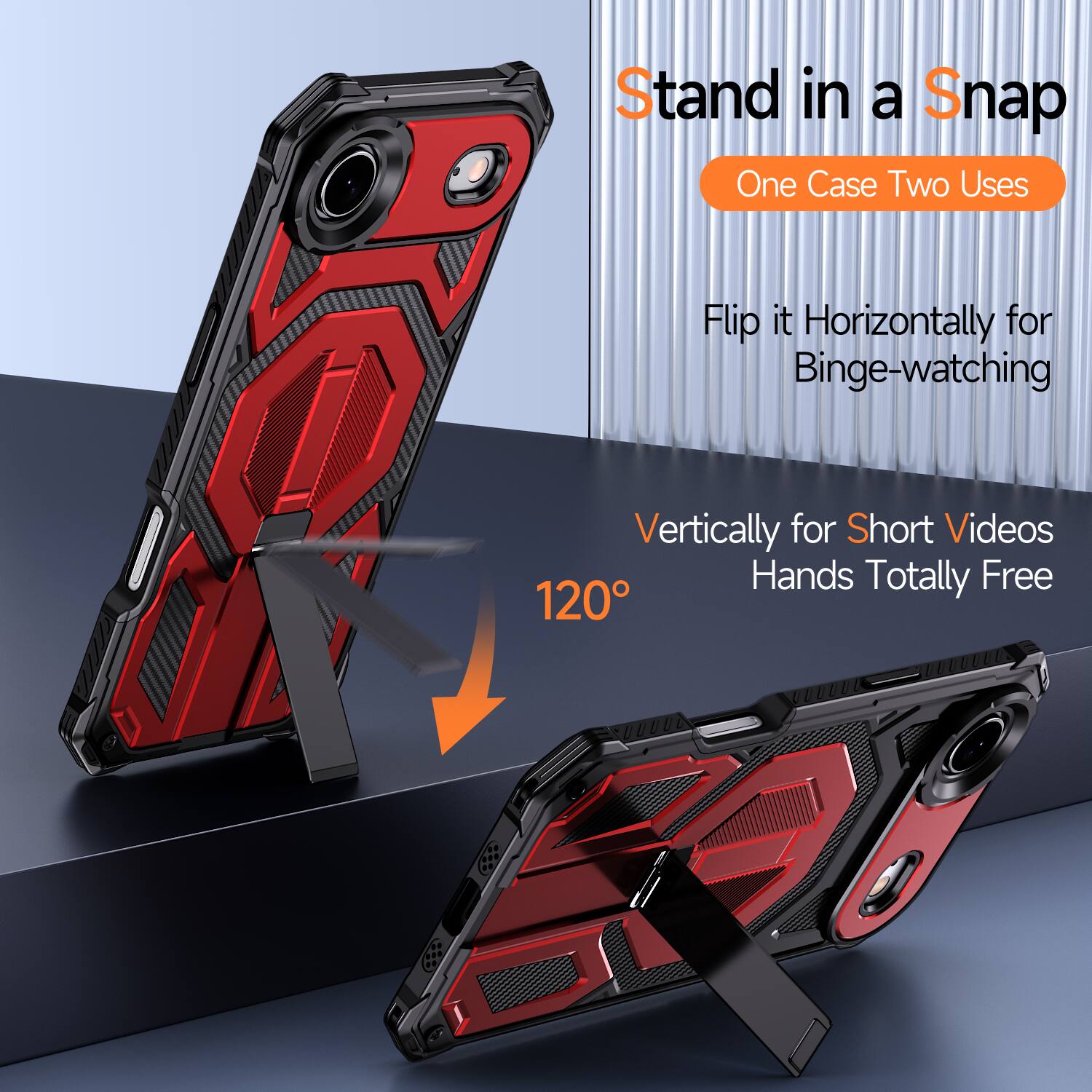 Stand in a Snap  
One Case Two Uses  
Flip it Horizontally for Binge-watching  
Vertically for Short Videos  
Hands Totally Free  
120°