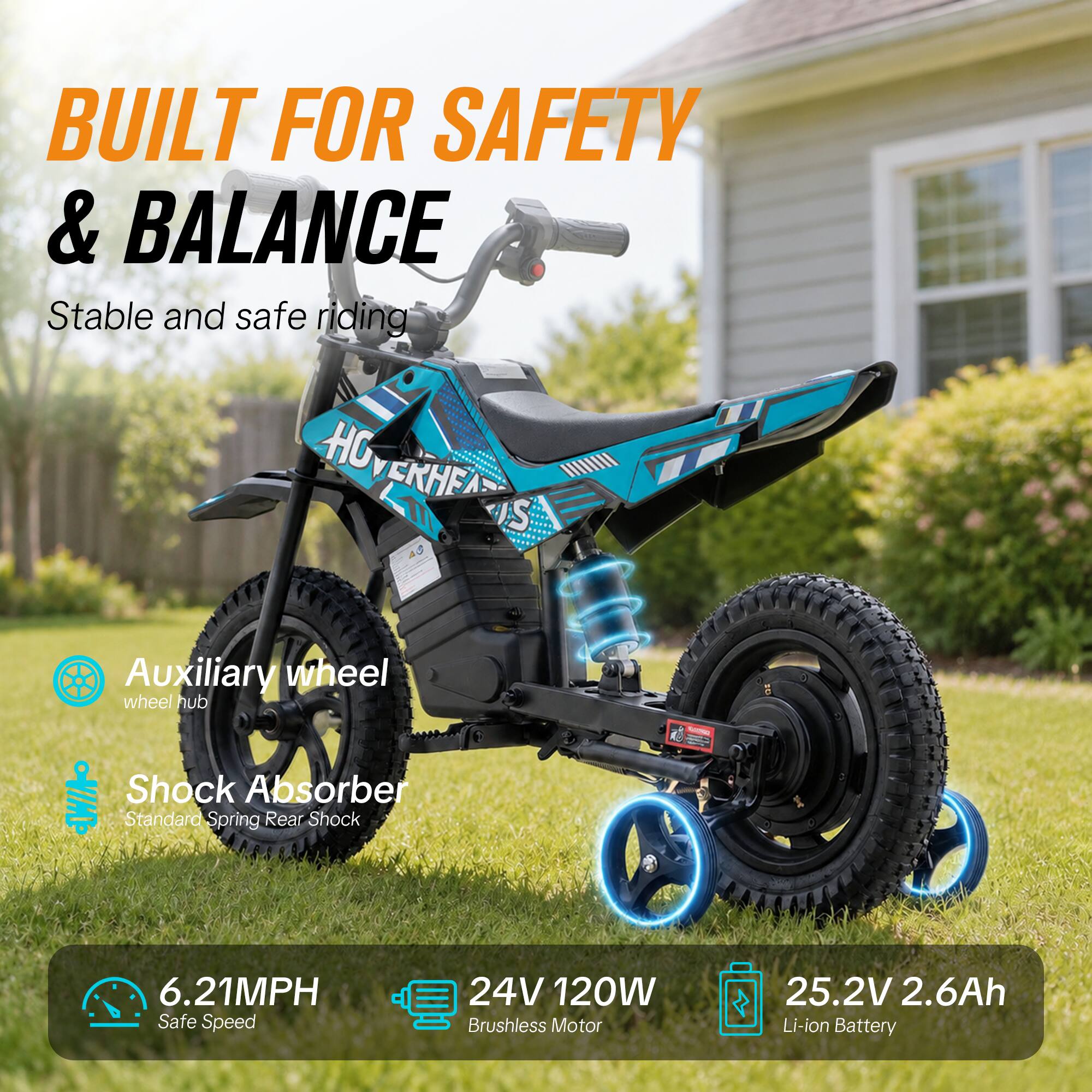 BUILT FOR SAFETY & BALANCE  
Stable and safe riding  

Auxiliary wheel  
wheel hub  

Shock Absorber  
Standard Spring Rear Shock  

6.21MPH  
Safe Speed  

24V 120W Brushless Motor  

25.2V 2.6Ah Li-ion Battery