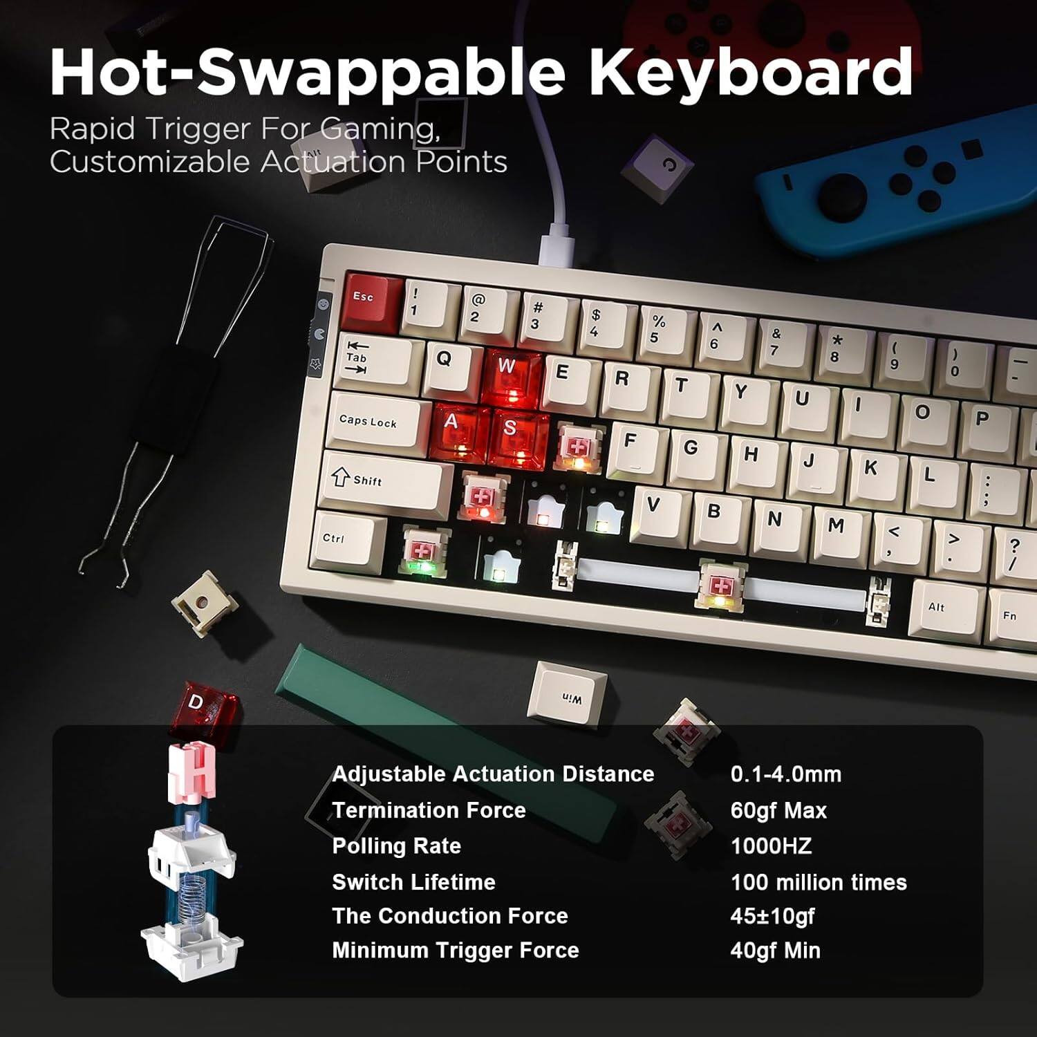 Hot-Swappable Keyboard Rapid Trigger For Gaming, Customizable Actuation Points

Esc Tab Caps Lock Shift Ctrt ! 1 Q A 2 W S + # 3 E S 4 % ^ 5 6 R T F G V  & 7 Y H N U J *  M I 9 <  O L J 0 > P  ? / Alt Fn RM

Adjustable Actuation Distance
Termination Force
Polling Rate
Switch Lifetime
The Conduction Force
Minimum Trigger Force

0.1-4.0mm
60gf Max
1000HZ
100 million times
4510gf
40gf Min