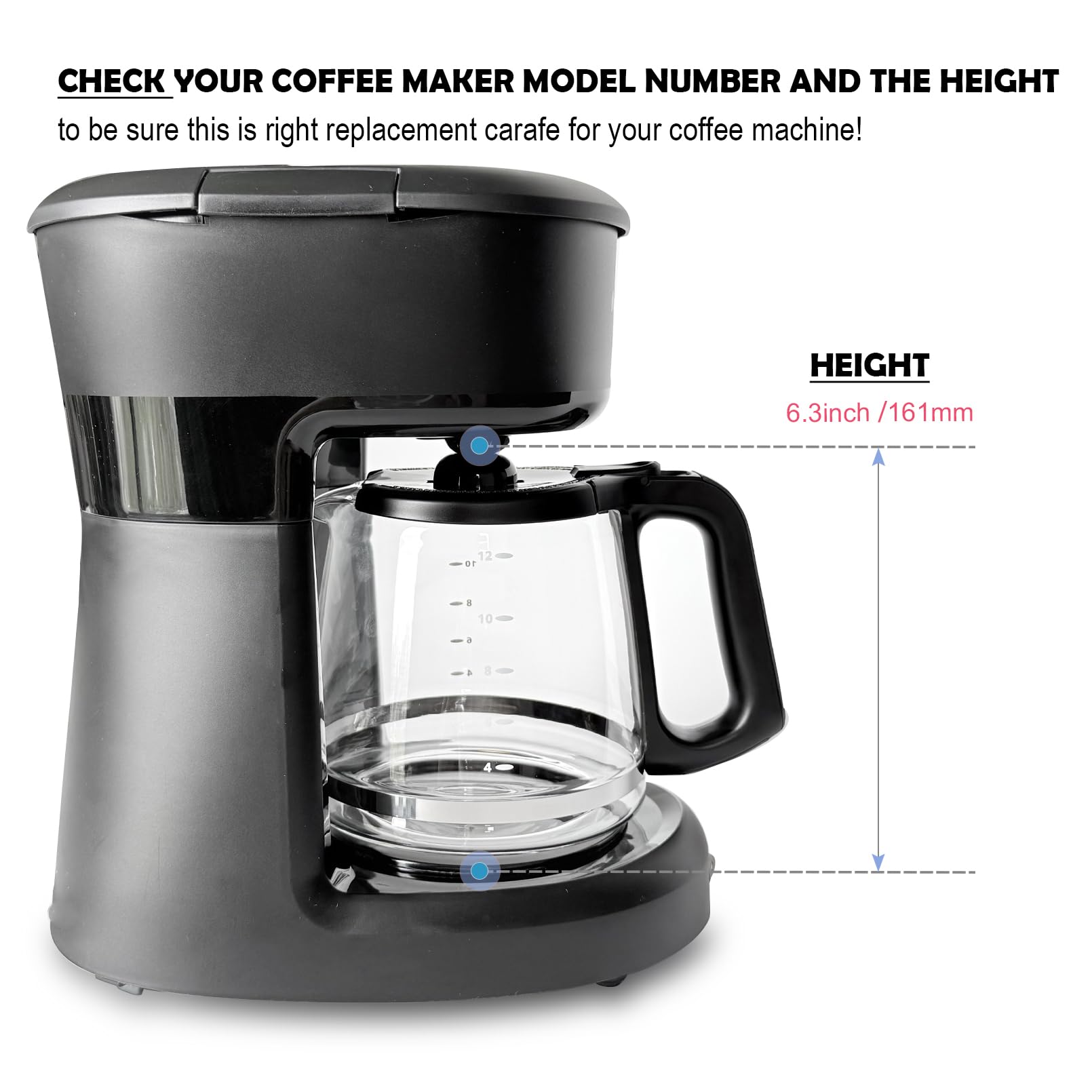 CHECK YOUR COFFEE MAKER MODEL NUMBER AND THE HEIGHT to be sure this is the right replacement carafe for your coffee machine!

HEIGHT 6.3inch / 161mm