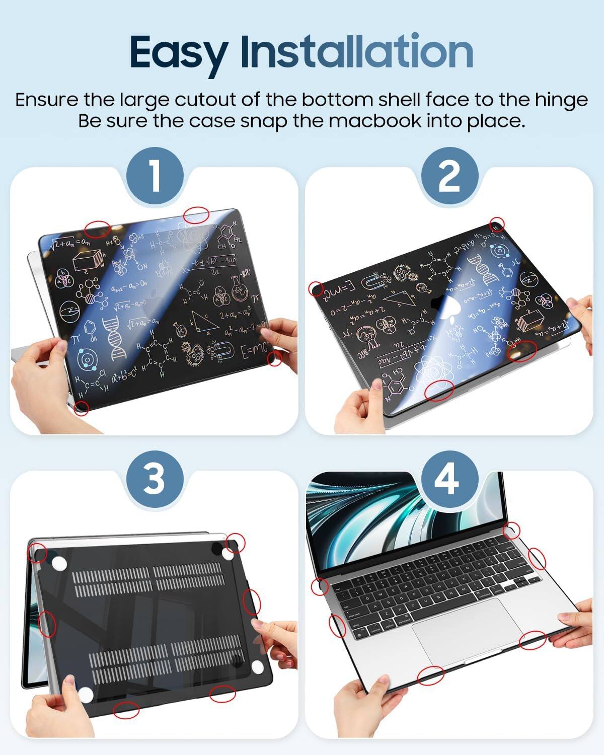 Easy Installation  
Ensure the large cutout of the bottom shell face to the hinge.  
Be sure the case snap the macbook into place.  

1  
2  
3  
4