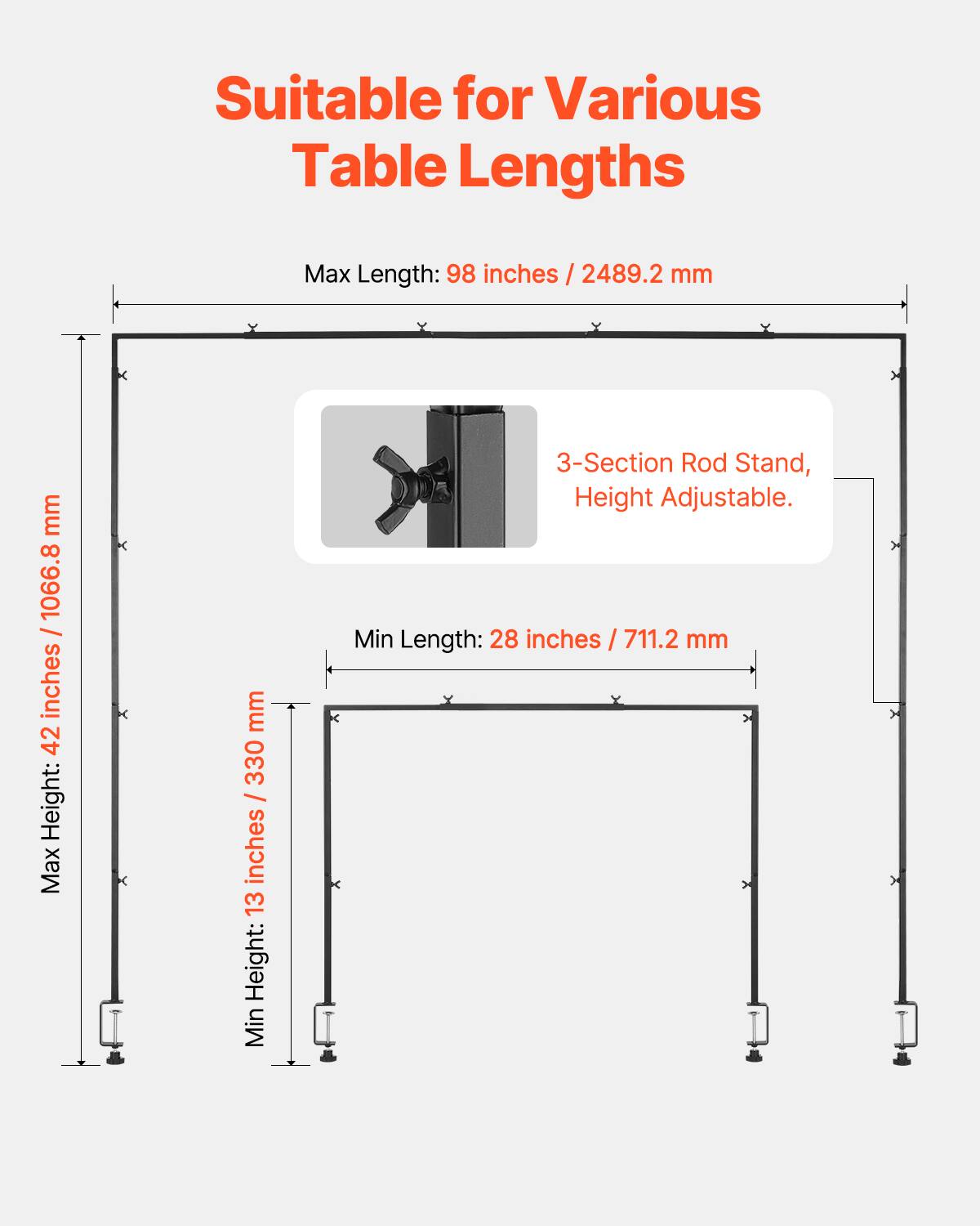 Suitable for Various Table Lengths

Max Length: 98 inches / 2489.2 mm
Max Height: 42 inches / 1066.8 mm
Min Length: 28 inches / 711.2 mm
Min Height: 13 inches / 330 mm
3-Section Rod Stand, Height Adjustable.