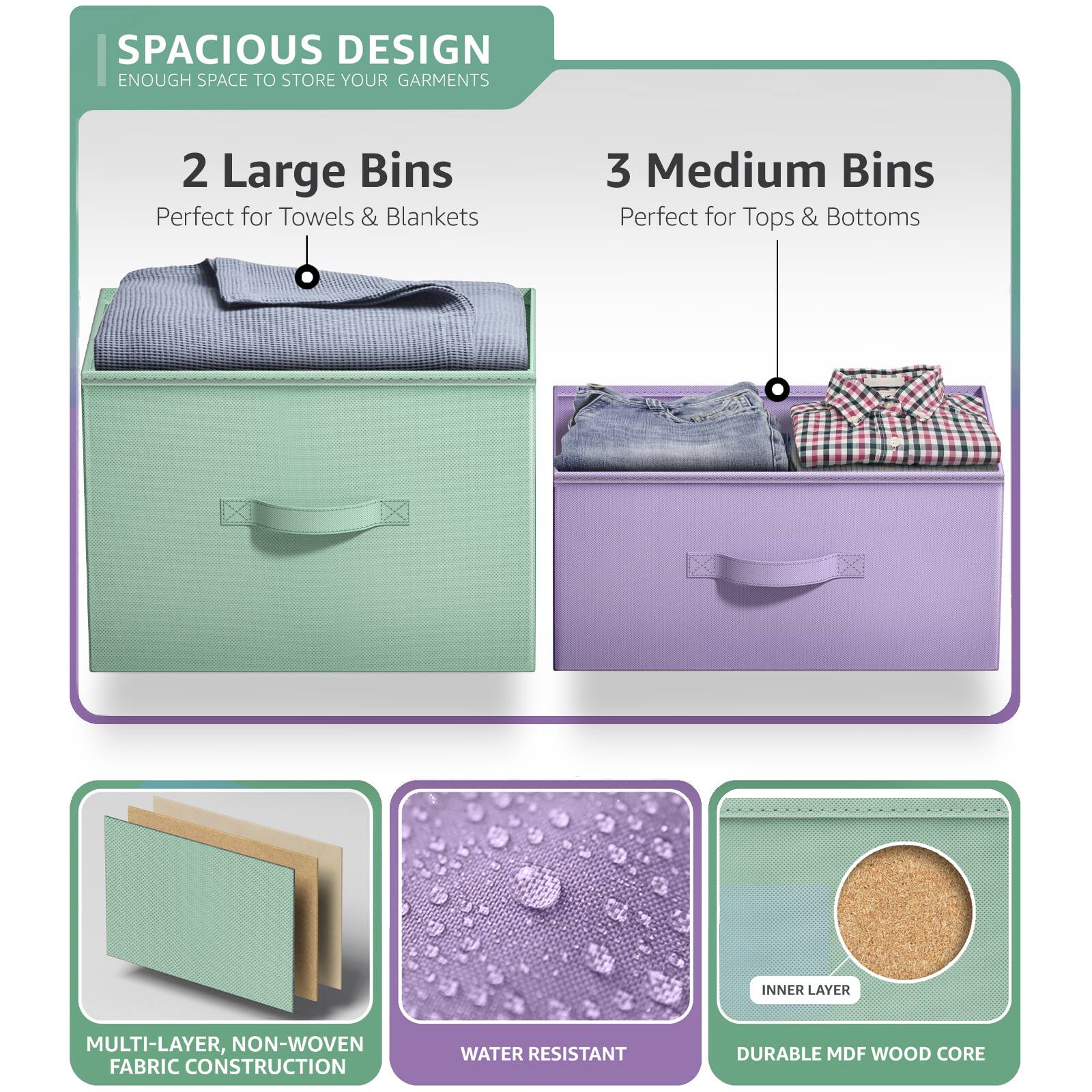 SPACIOUS DESIGN  
ENOUGH SPACE TO STORE YOUR GARMENTS  

2 Large Bins  
Perfect for Towels & Blankets  

3 Medium Bins  
Perfect for Tops & Bottoms  

MULTI-LAYER, NON-WOVEN FABRIC CONSTRUCTION  

WATER RESISTANT  

DURABLE MDF WOOD CORE
