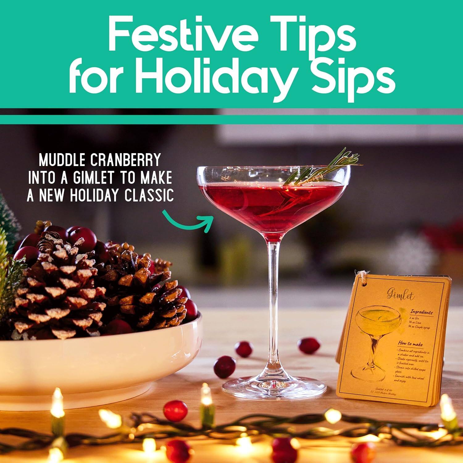 Festive Tips for Holiday Sips

Muddle Cranberry into a Gimlet to Make a New Holiday Classic

Gimlet
Ingredients:
- 1 oz Gin
- 1 oz Lime Juice
- 1/2 oz Simple Syrup
- 1 Cranberry Muddled

How to Make:
1. Muddle 1 cranberry in the bottom of a cocktail shaker.
2. Add gin, lime juice, and simple syrup.
3. Shake with ice.
4. Strain into a chilled glass.
5. Garnish with a sprig of rosemary.