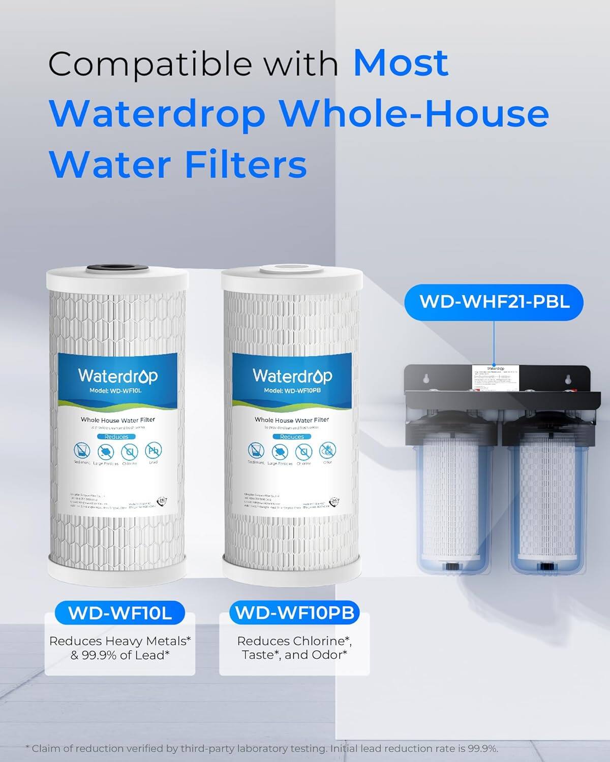 Compatible with Most Waterdrop Whole-House Water Filters

Waterdrop Model: WD-WF10L  
Waterdrop Model: WD-WF10PB

Whole House Water Filter

Reduces Heavy Metals* & 99.9% of Lead*  
Reduces Chlorine*, Taste*, and Odor*

*Claim of reduction verified by third-party laboratory testing. Initial lead reduction rate is 99.9%.