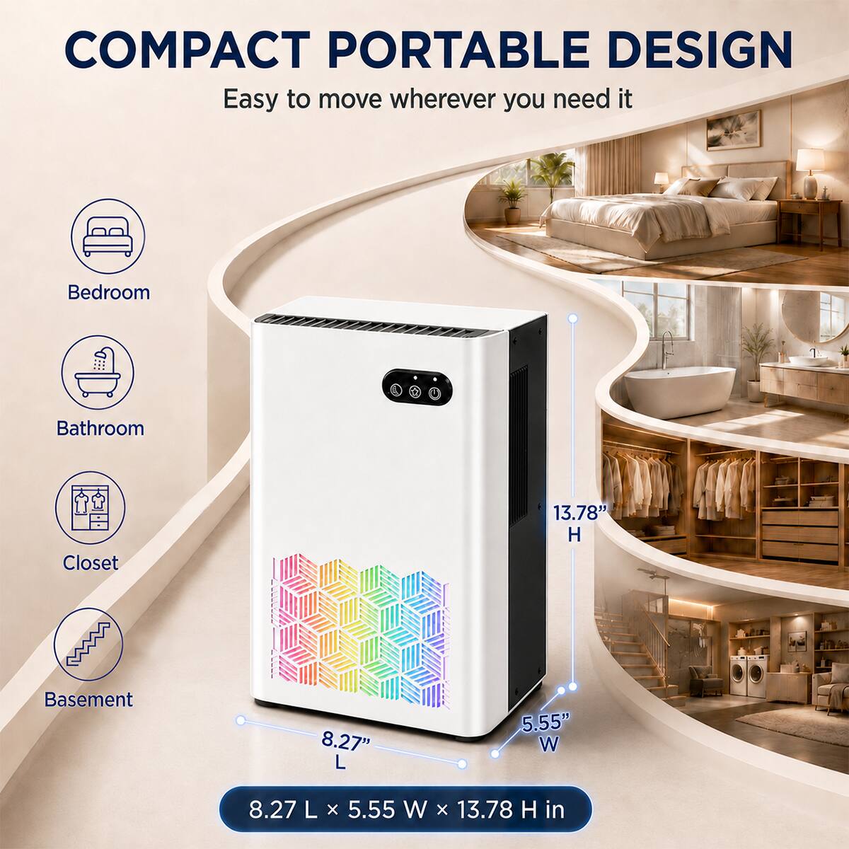 COMPACT PORTABLE DESIGN  
Easy to move wherever you need it

- Bedroom
- Bathroom
- Closet
- Basement

13.78" H  
8.27" L  
5.55" W  

8.27 L x 5.55 W x 13.78 H in