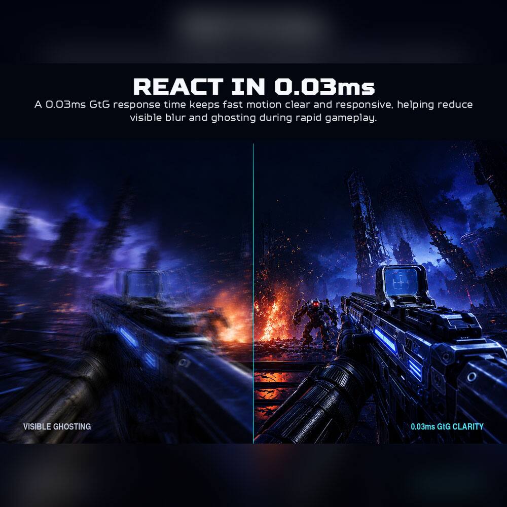 REACT IN 0.03ms  
A 0.03ms GtG response time keeps fast motion clear and responsive, helping reduce visible blur and ghosting during rapid gameplay.

VISIBLE GHOSTING  
0.03ms GtG CLARITY
